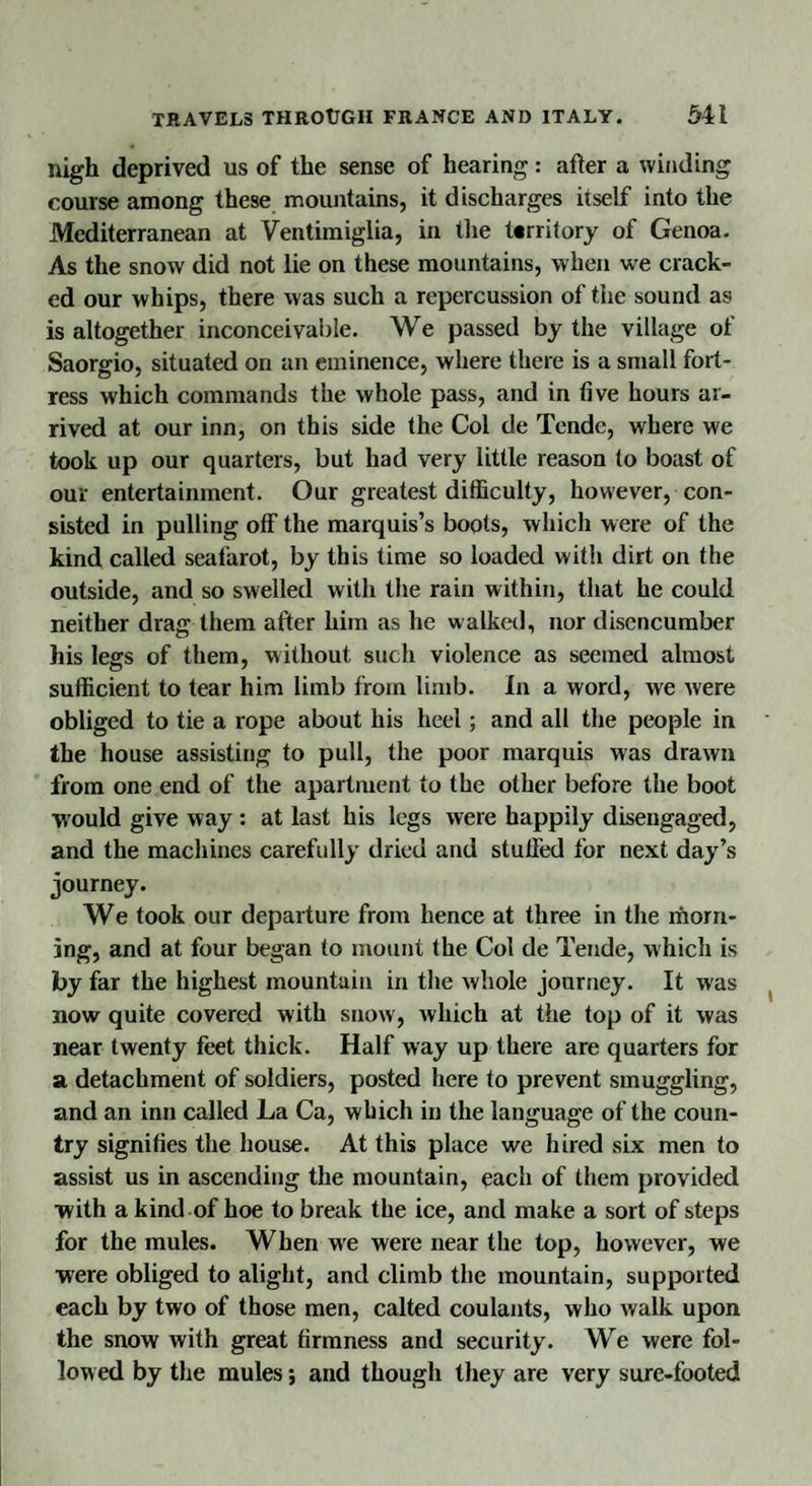 nigh deprived us of the sense of hearing: after a winding course among these mountains, it discharges itself into the Mediterranean at Ventimiglia, in the territory of Genoa. As the snow did not lie on these mountains, when we crack¬ ed our whips, there was such a repercussion of the sound as is altogether inconceivable. We passed by the village of Saorgio, situated on an eminence, where there is a small fort¬ ress which commands the whole pass, and in five hours ar¬ rived at our inn, on this side the Col de Tende, where we took up our quarters, but had very little reason to boast of our entertainment. Our greatest difficulty, however, con¬ sisted in pulling off the marquis’s boots, which were of the kind called seafarot, by this time so loaded with dirt on the outside, and so swelled with the rain within, that he could neither drag them after him as he walked, nor disencumber his legs of them, without such violence as seemed almost sufficient to tear him limb from limb. In a word, we were obliged to tie a rope about his heel; and all the people in the house assisting to pull, the poor marquis was drawn from one end of the apartment to the other before the boot would give way : at last his legs were happily disengaged, and the machines carefully dried and stuffed for next day’s journey. We took our departure from hence at three in the morn¬ ing, and at four began to mount the Col de Tende, which is by far the highest mountain in the whole journey. It was now quite covered with snow, which at the top of it was near twenty feet thick. Half way up there are quarters for a detachment of soldiers, posted here to prevent smuggling, and an inn called La Ca, which in the language of the coun¬ try signifies the house. At this place we hired six men to assist us in ascending the mountain, each of them provided •with a kind of hoe to break the ice, and make a sort of steps for the mules. When we were near the top, however, we were obliged to alight, and climb the mountain, supported each by two of those men, calted coulants, who walk upon the snow with great firmness and security. We were fol¬ lowed by the mules j and though they are very sure-footed