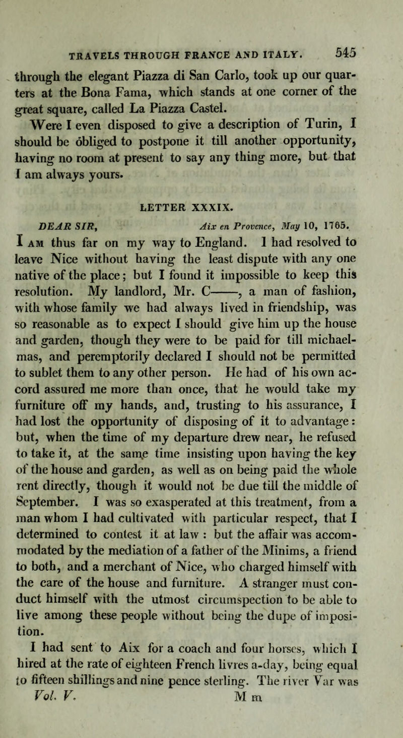through the elegant Piazza di San Carlo, took up our quar¬ ters at the Bona Fama, which stands at one corner of the great square, called La Piazza Castel. Were I even disposed to give a description of Turin, I should be obliged to postpone it till another opportunity, having no room at present to say any thing more, but that I am always yours. LETTER XXXIX. DEAR SIR, Aix en Provence, May 10, 1765. I am thus far on my way to England. 1 had resolved to leave Nice without having the least dispute with any one native of the place; but I found it impossible to keep this resolution. My landlord, Mr. C-, a man of fashion, with whose family we had always lived in friendship, was so reasonable as to expect I should give him up the house and garden, though they were to be paid for till michael- mas, and peremptorily declared I should not be permitted to sublet them to any other person. He had of his own ac¬ cord assured me more than once, that he would take my furniture off my hands, and, trusting to his assurance, I had lost the opportunity of disposing of it to advantage: but, when the time of my departure drew near, he refused to take it, at the same time insisting upon having the key of the house and garden, as well as on being paid the whole rent directly, though it would not be due till the middle of September. I was so exasperated at this treatment, from a man whom I had cultivated with particular respect, that I determined to contest it at law : but the affair was accom¬ modated by the mediation of a father of the Minims, a friend to both, and a merchant of Nice, who charged himself with the care of the house and furniture. A stranger must con¬ duct himself with the utmost circumspection to be able to live among these people without being the dupe of imposi¬ tion. I had sent to Aix for a coach and four horses, which I hired at the rate of eighteen French livres a-day, being equal to fifteen shillings and nine pence sterling. The river Var w as Vol. V. Mm
