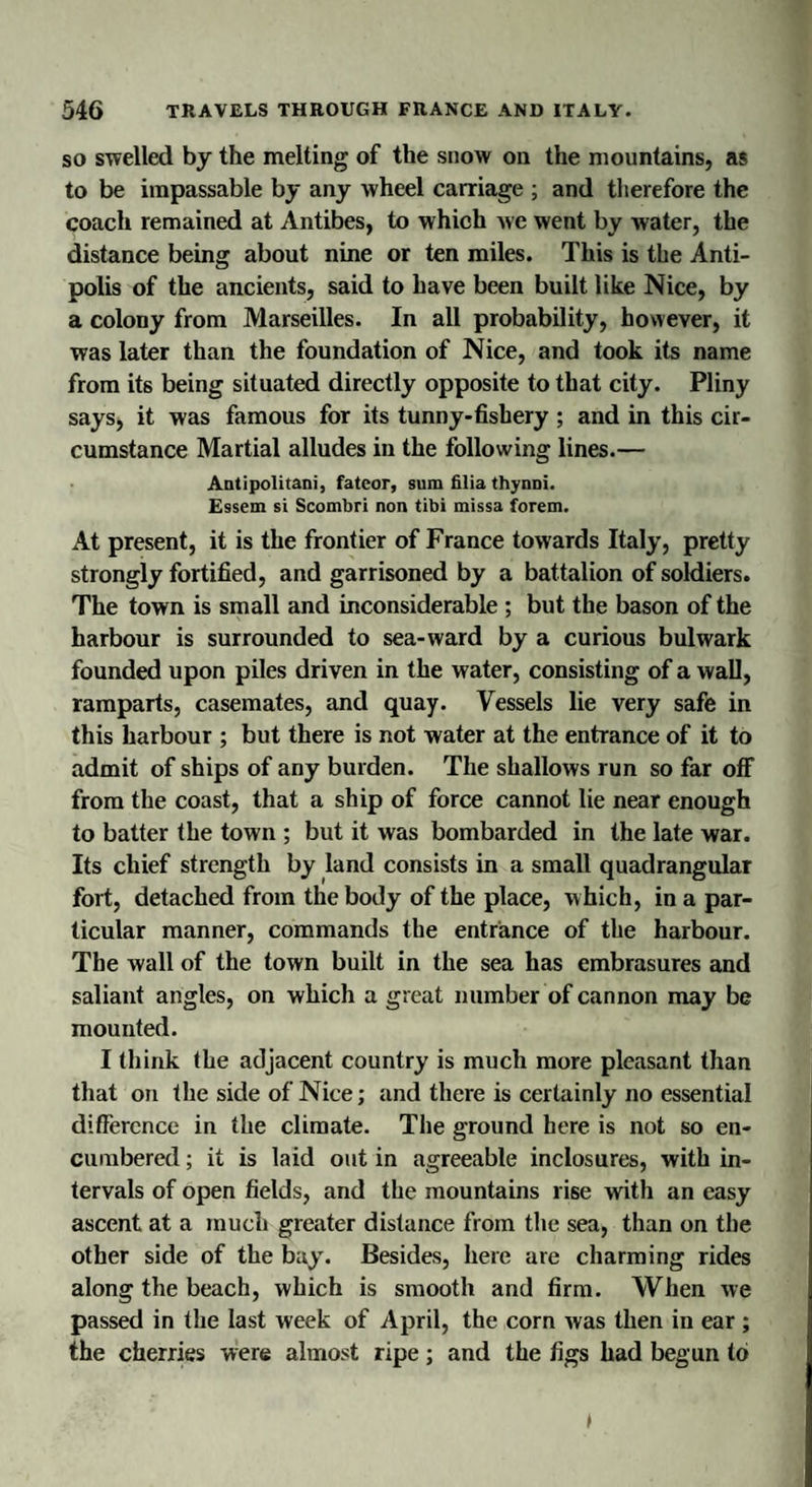 so swelled by the melting of the snow on the mountains, as to be impassable by any wheel carriage ; and therefore the coach remained at Antibes, to which we went by water, the distance being about nine or ten miles. This is the Anti- polis of the ancients, said to have been built like Nice, by a colony from Marseilles. In all probability, however, it was later than the foundation of Nice, and took its name from its being situated directly opposite to that city. Pliny says, it was famous for its tunny-fishery ; and in this cir¬ cumstance Martial alludes in the following lines.— Antipolitani, fateor, sum filia thynni. Essem si Scombri non tibi missa forem. At present, it is the frontier of France towards Italy, pretty strongly fortified, and garrisoned by a battalion of soldiers. The town is small and inconsiderable ; but the bason of the harbour is surrounded to sea-ward by a curious bulwark founded upon piles driven in the water, consisting of a wall, ramparts, casemates, and quay. Vessels lie very safe in this harbour ; but there is not water at the entrance of it to admit of ships of any burden. The shallows run so far off from the coast, that a ship of force cannot lie near enough to batter the town ; but it was bombarded in the late war. Its chief strength by land consists in a small quadrangular fort, detached from the body of the place, w hich, in a par¬ ticular manner, commands the entrance of the harbour. The wall of the town built in the sea has embrasures and saliant angles, on which a great number of cannon may be mounted. I think the adjacent country is much more pleasant than that on the side of Nice; and there is certainly no essential difference in the climate. The ground here is not so en¬ cumbered ; it is laid out in agreeable inclosures, with in¬ tervals of open fields, and the mountains rise with an easy ascent at a much greater distance from the sea, than on the other side of the bay. Besides, here are charming rides along the beach, which is smooth and firm. When we passed in the last week of April, the corn was then in ear ; the cherries were almost ripe; and the figs had begun to