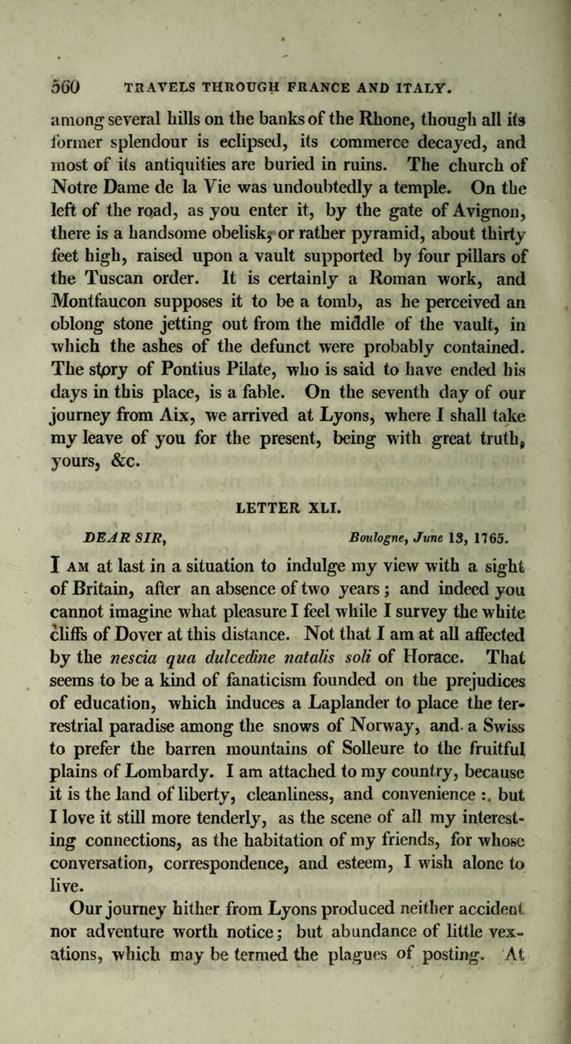 among several hills on the banks of the Rhone, though all its former splendour is eclipsed, its commerce decayed, and most of its antiquities are buried in ruins. The church of Notre Dame de la Vie was undoubtedly a temple. On the left of the road, as you enter it, by the gate of Avignon, there is a handsome obelisk, or rather pyramid, about thirty feet high, raised upon a vault supported by four pillars of the Tuscan order. It is certainly a Roman work, and Montfaucon supposes it to be a tomb, as he perceived an oblong stone jetting out from the middle of the vault, in which the ashes of the defunct were probably contained. The stpry of Pontius Pilate, who is said to have ended his days in this place, is a fable. On the seventh day of our journey from Aix, we arrived at Lyons, where I shall take my leave of you for the present, being with great truth* yours, &amp;c. LETTER XLI. DEAR SIR, Boulogne, June 13, 1765. I am at last in a situation to indulge my view with a sight of Britain, after an absence of two years ; and indeed you cannot imagine what pleasure I feel while I survey the white cliffs of Dover at this distance. Not that I am at all affected by the nescia qua dulcedine natalis soli of Horace. That seems to be a kind of fanaticism founded on the prejudices of education, which induces a Laplander to place the ter¬ restrial paradise among the snows of Norway, and- a Swiss to prefer the barren mountains of Solleure to the fruitful plains of Lombardy. I am attached to my country, because it is the land of liberty, cleanliness, and convenience :. but I love it still more tenderly, as the scene of all my interest¬ ing connections, as the habitation of my friends, for whose conversation, correspondence, and esteem, I wish alone to live. Our journey hither from Lyons produced neither accident nor adventure worth notice; but abundance of little vex¬ ations, which may be termed the plagues of posting. At