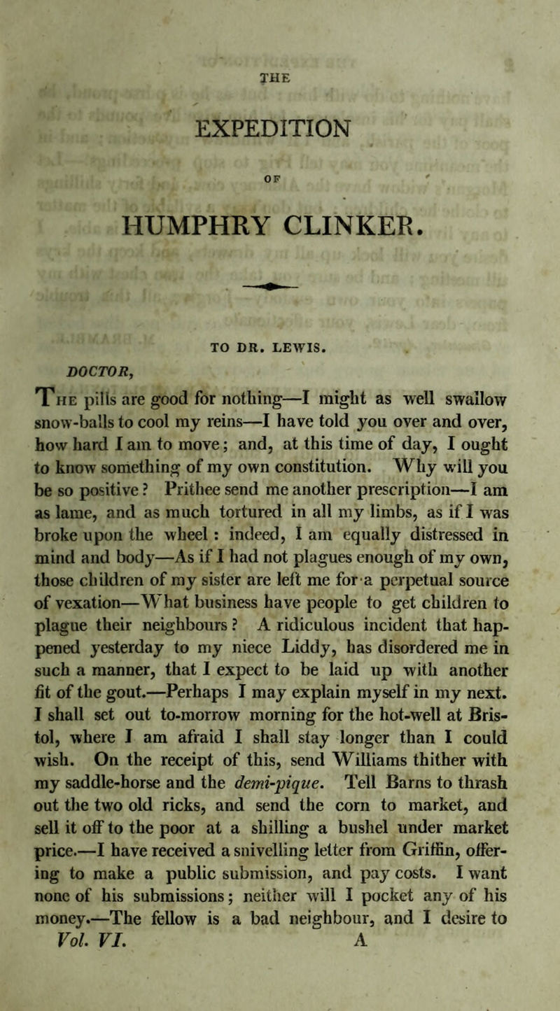 EXPEDITION OF HUMPHRY CLINKER. TO DR. LEWIS. DOCTOR, The pills are good for nothing—I might as well swallow snow-balls to cool my reins—I have told you over and over, how hard I am to move; and, at this time of day, I ought to know something of my own constitution. Why will you be so positive ? Prithee send me another prescription—I am as lame, and as much tortured in all my limbs, as if I was broke upon the wheel: indeed, I am equally distressed in mind and body—As if I had not plagues enough of my own, those children of my sister are left me for a perpetual source of vexation—What business have people to get children to plague their neighbours ? A ridiculous incident that hap¬ pened yesterday to my niece Liddy, has disordered me in such a manner, that I expect to be laid up with another lit of the gout.—Perhaps I may explain myself in my next. I shall set out to-morrow morning for the hot-well at Bris¬ tol, where I am afraid I shall stay longer than I could wish. On the receipt of this, send Williams thither with my saddle-horse and the demi-pique. Tell Barns to thrash out the two old ricks, and send the corn to market, and sell it off to the poor at a shilling a bushel under market price.—I have received a snivelling letter from Griffin, offer¬ ing to make a public submission, and pay costs. I want none of his submissions; neither will I pocket any of his money.—The fellow is a bad neighbour, and I desire to