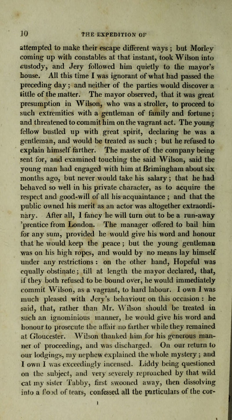 attempted to make their escape different ways ; but Morley coming up with constables at that instant, took Wilson into custody, and Jery followed him quietly to the mayor’s house. All this time I was ignorant of what had passed the preceding day; and neither of the parties would discover a tittle of the matter. The mayor observed, that it was great presumption in Wilson, who was a stroller, to proceed to such extremities with a gentleman of family and fortune; and threatened to commit him on the vagrant act. The young fellow bustled up with great spirit, declaring he was a gentleman, and would be treated as such ; but he refused to explain himself farther. The master of the company being sent for, and examined touching the said Wilson, said the young man had engaged with him atBrimingham about six months ago, but never would take his salary ; that he had behaved so well in his private character, as to acquire the respect and good-will of all his acquaintance ; and that the public owned his merit as an actor was altogether extraordi¬ nary. After all, 1 fancy he will turn out to be a run-away ’prentice from London. The manager offered to bail him for any sum, provided he would give his word and honour that he would keep the peace; but the young gentleman was on his high ropes, and would by no means lay himself under any restrictions : on the other hand, Hopeful was equally obstinate; till at length the mayor declared, that, if they both refused to be bound over, he would immediately commit Wilson, as a vagrant, to hard labour. I own I was much pleased with Jery’s behaviour on this occasion : he said, that, rather than Mr. Wilson should be treated in such an ignominious manner, he would give his word and honour to prosecute the affair no farther while they remained at Gloucester. Wilson thanked him for his generous man¬ ner of proceeding, and was discharged. On our return to our lodgings, my nephew explained the w hole mystery; and I own I was exceedingly incensed. Liddy being questioned on the subject, and very severely reproached by that wild cat my sister Tabby, first swooned away, then dissolving into a flood of tears, confessed all the particulars of the cor- 1