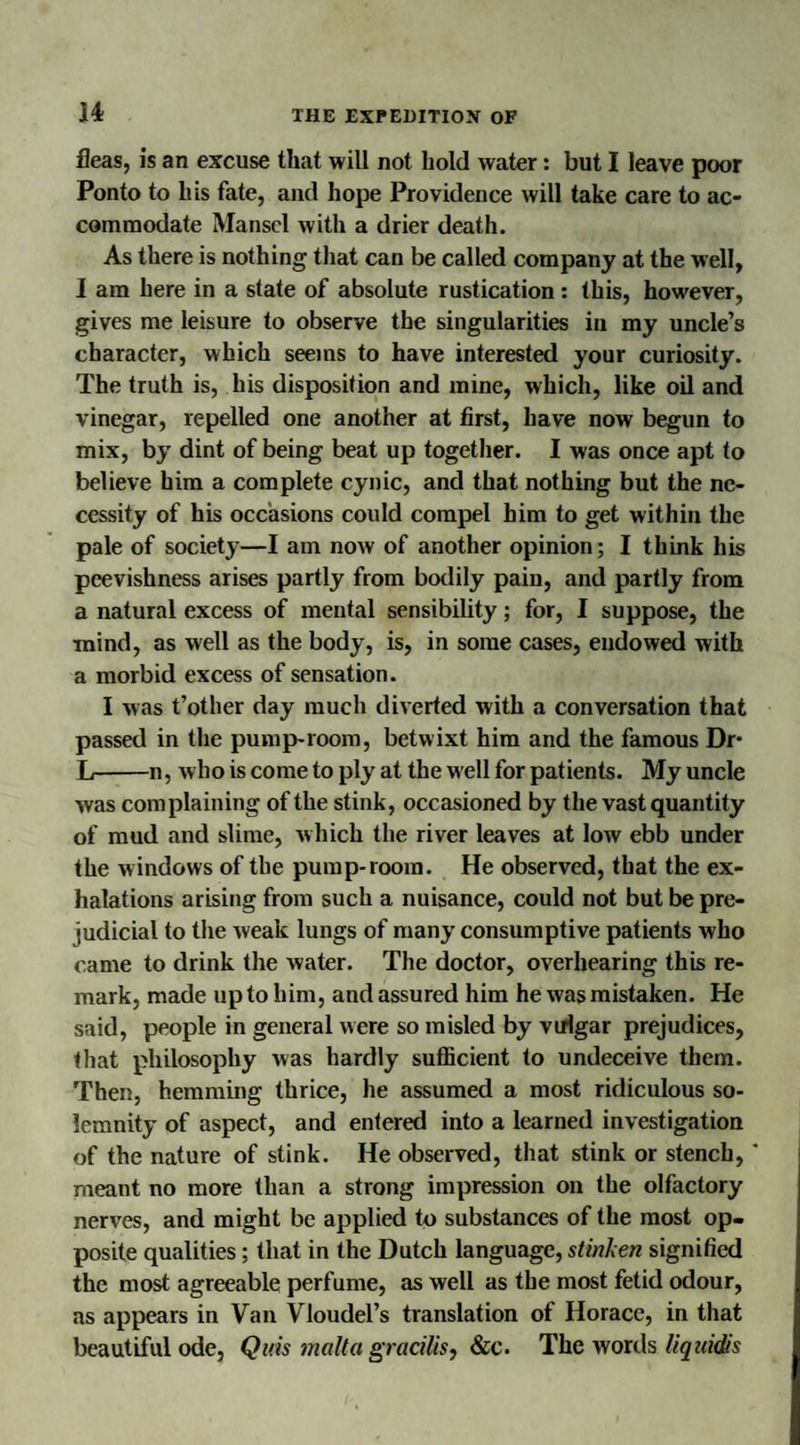 fleas, is an excuse that will not hold water: but I leave poor Ponto to his fate, and hope Providence will take care to ac¬ commodate Mansel with a drier death. As there is nothing that can be called company at the well, I am here in a state of absolute rustication: this, however, gives me leisure to observe the singularities in my uncle’s character, which seems to have interested your curiosity. The truth is, his disposition and mine, which, like oil and vinegar, repelled one another at first, have now begun to mix, by dint of being beat up together. I was once apt to believe him a complete cynic, and that nothing but the ne¬ cessity of his occasions could compel him to get within the pale of society—I am now of another opinion; I think his peevishness arises partly from bodily pain, and partly from a natural excess of mental sensibility; for, I suppose, the ■mind, as well as the body, is, in some cases, endowed with a morbid excess of sensation. I was t’other day much diverted with a conversation that passed in the pump-room, betwixt him and the famous Dr* L-n, who is come to ply at the well for patients. My uncle was complaining of the stink, occasioned by the vast quantity of mud and slime, which the river leaves at low ebb under the w indows of the pump-room. He observed, that the ex¬ halations arising from such a nuisance, could not but be pre¬ judicial to the weak lungs of many consumptive patients who came to drink the water. The doctor, overhearing this re¬ mark, made up to him, and assured him he was mistaken. He said, people in general were so misled by vulgar prejudices, that philosophy was hardly sufficient to undeceive them. Then, hemming thrice, he assumed a most ridiculous so¬ lemnity of aspect, and entered into a learned investigation of the nature of stink. He observed, that stink or stench, * meant no more than a strong impression on the olfactory nerves, and might be applied to substances of the most op¬ posite qualities; that in the Dutch language, stinken signified the most agreeable perfume, as well as the most fetid odour, as appears in Van Vloudel’s translation of Horace, in that beautiful ode, Qitis malla gracilis, &c. The words liquidis