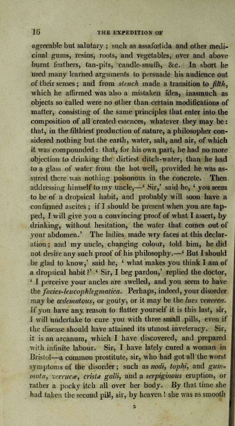 agreeable but salutary ; such as assafoetida and other medi¬ cinal gums, resins, roots, and vegetables, over and above burnt feathers, tan-pits, candle-snuflk, &c. In short he used many learned arguments to persuade his audience out of their senses; and from stench made a transition tofilth, •which he affirmed was also a mistaken idea, inasmuch as objects so called were no other than certain modifications of matter, consisting of the same principles that enter into the composition of all created essences, whatever they may be: that, in the filthiest production of nature, a philosopher con¬ sidered nothing but the earth, water, salt, and air, of which it was compounded : that, for his own part, he had no more objection to drinking the dirtiest ditch-water, than he had to a glass of water from the hot well, provided he was as¬ sured there was nothing poisonous in the concrete. Then addressing himself to my uncle,—4 Sir,’ said lie, 4 you seem to be of a dropsical habit, and probably will soon have a confirmed ascites ; if I should be present when you are tap¬ ped, I will give you a convincing proof of what I assert, by drinking, without hesitation, the water that comes out of your abdomen.’ The ladies made wry faces at this declar¬ ation ; and my uncle, changing colour, told him, he did not desire any such proof of his philosophy.—4 But I should be glad to know,’ said he, 4 what makes you think I am of a dropsical habit ?’ 4 Sir, I beg pardon,’ replied the doctor, 4 I perceive your ancles are swelled, and you seem to have the facies-leu cophlegmatica. Perhaps, indeed, your disorder may be ccdematous, or gouty, or it may be the lues venerea. If you have any. reason to flatter yourself it is this last, sir, 1 will undertake to cure you with three small pills, even if the disease should have attained its utmost inveteracy. Sir, it is an arcanum, which I have discovered, and prepared with infinite labour. Sir, I have lately cured a woman in Bristol—a common prostitute, sir, who had got all the worst symptoms of the disorder; such as nodi, tophi, and gum- mat a, verruca, crista galli, and a serpiginous eruption, or rather a pocky itch all over her body. By that time she had taken the second pill, sir, by heaven! she was as smooth