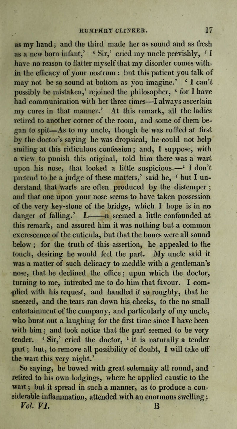 as my hand; and the third made her as sound and as fresh as a new born infant,’ ‘ Sir,’ cried my uncle peevishly, (1 have no reason to flatter myself that my disorder comes with¬ in the efficacy of your nostrum : but this patient you talk of may not be so sound at bottom as you imagine.’ £ I can’t possibly be mistaken,’ rejoined the philosopher, c for I have had communication with her three times—I always ascertain my cures in that manner.’ At this remark, all the ladies retired to another corner of the room, and some of them be¬ gan to spit—As to my uncle, though he was ruffled at first by the doctor’s saying he was dropsical, he could not help smiling at this ridiculous confession; and, I suppose, with a view to punish this original, told him there was a wart upon his nose, that looked a little suspicious.—£ I don’t pretend to be a judge of these matters,’ said he, ‘ but I un¬ derstand that warts are often produced by the distemper ; and that one upon your nose seems to have taken possession of the very key-stone of the bridge, which I hope is in no danger of falling.’ L-n seemed a little confounded at this remark, and assured him it was nothing but a common excrescence of the cuticula, but that the bones were all sound below ; for the truth of this assertion, he appealed to the touch, desiring he would feel the part. My uncle said it was a matter of such delicacy to meddle with a gentleman’s nose, that he declined the office; upon which the doctor, turning to me, intreated me to do him that favour. I com- plied with his request, and handled it so roughly, that he sneezed, and the tears ran down his cheeks, to the no small entertainment of the company, and particularly of my uncle, who burst out a laughing for the first time since I have been with him; and took notice that the part seemed to be very tender. ‘ Sir,’ cried the doctor, ‘ it is naturally a tender part; but, to remove all possibility of doubt, I will take off the wart this very night.’ So saying, he bowed with great solemnity all round, and retired to his own lodgings, where he applied caustic to the wart; but it spread in such a manner, as to produce a con¬ siderable inflammation, attended with an enormous swelling; Vol VI. B