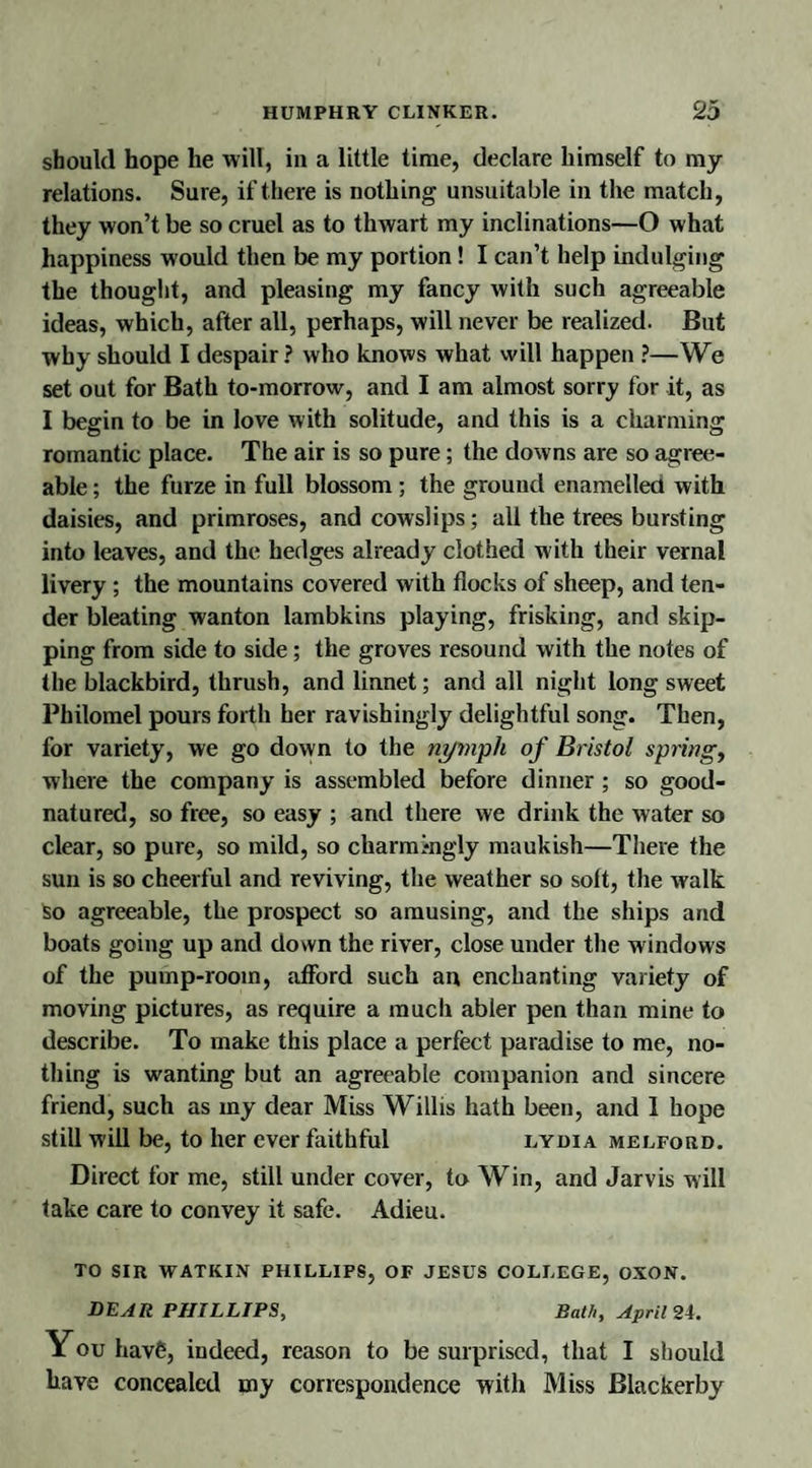 should hope he will, in a little time, declare himself to my relations. Sure, if there is nothing unsuitable in the match, they won’t be so cruel as to thwart my inclinations—O what happiness would then be my portion! I can’t help indulging the thought, and pleasing my fancy with such agreeable ideas, which, after all, perhaps, will never be realized. But why should I despair? who knows what will happen ?—We set out for Bath to-morrow, and I am almost sorry for it, as I begin to be in love with solitude, and this is a charming romantic place. The air is so pure; the downs are so agree¬ able ; the furze in full blossom ; the ground enamelled with daisies, and primroses, and cowslips; all the trees bursting into leaves, and the hedges already clothed w ith their vernal livery ; the mountains covered with flocks of sheep, and ten¬ der bleating wanton lambkins playing, frisking, and skip¬ ping from side to side ; the groves resound with the notes of the blackbird, thrush, and linnet; and all night long sweet Philomel pours forth her ravishingly delightful song. Then, for variety, we go down to the nymph of Bristol springy where the company is assembled before dinner ; so good- natured, so free, so easy ; and there we drink the water so clear, so pure, so mild, so charmingly maukish—There the sun is so cheerful and reviving, the weather so soft, the walk so agreeable, the prospect so amusing, and the ships and boats going up and down the river, close under the windows of the pump-room, afford such an enchanting variety of moving pictures, as require a much abler pen than mine to describe. To make this place a perfect paradise to me, no¬ thing is wanting but an agreeable companion and sincere friend, such as my dear Miss Willis hath been, and 1 hope still will be, to her ever faithful lydia melford. Direct for me, still under cover, to Win, and Jarvis will take care to convey it safe. Adieu. TO SIR WATKIN PHILLIPS, OF JESUS COLLEGE, OXON. DEAR PHILLIPS, Bath, April 24. You hav6, indeed, reason to be surprised, that I should have concealed my correspondence with Miss Blackerby