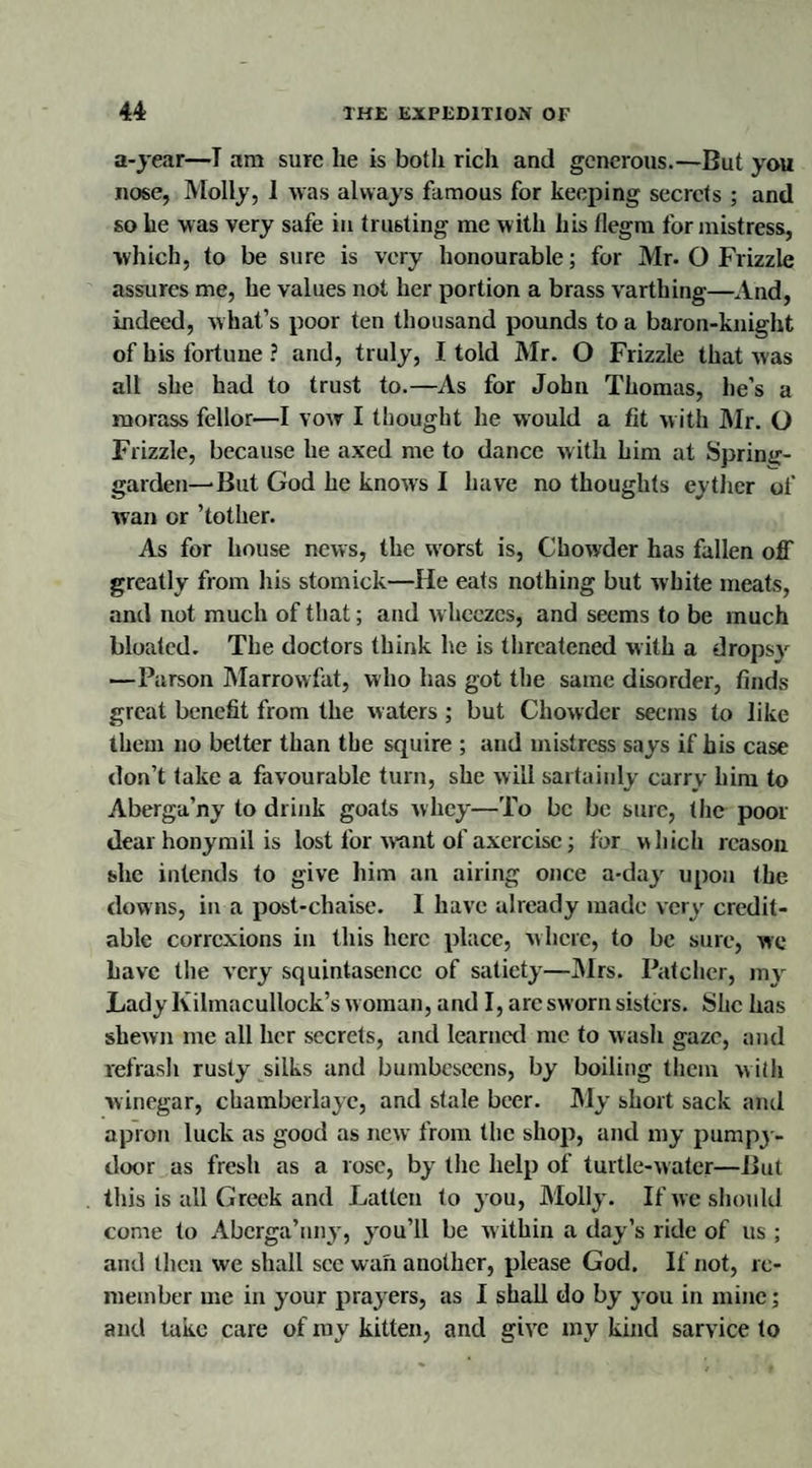 a-year—I am sure he is both rich and generous.—But you nose, Molly, 1 was always famous for keeping secrets ; and so he was very safe in trusting me w ith his flegm for mistress, which, to be sure is very honourable; for Mr. O Frizzle assures me, he values not her portion a brass varthing—And, indeed, what’s poor ten thousand pounds to a baron-knight of his fortune ? and, truly, I told Mr. O Frizzle that was all she had to trust to.—As for John Thomas, he’s a morass fellor—I vow I thought he would a fit with Mr. O Frizzle, because he axed me to dance with him at Spring- garden—But God he knows I have no thoughts eyther of wan or ’tother. As for house news, the worst is, Chowder has fallen off greatly from his stomick—He eats nothing but white meats, and not much of that; and w heezes, and seems to be much bloated. The doctors think he is threatened with a dropsy —Parson Marrowfat, who has got the same disorder, finds great benefit from the waters; but Chowder seems to like them no better than the squire ; and mistress says if his case don’t take a favourable turn, she will sartaiuly carry him to Aberga’ny to drink goats whey—To be be sure, the poor dear honymil is lost for want of axercisc; lor which reason she intends to give him an airing once a-day upon the downs, in a post-chaise. I have already made very credit¬ able corrcxions in this here place, where, to be sure, we have the very squintasencc of satiety—Mrs. Batcher, my Lady Kilmacullock’s w oman, and I, arc sworn sisters. She has shewn me all her secrets, and learned me to wash gaze, and refrash rusty silks and bumbeseens, by boiling them with winegar, chamberlaye, and stale beer. My short sack and apron luck as good as new from the shop, and my pumpy- door as fresh as a rose, by the help of turtle-water—But this is all Greek and Fatten to you, Molly. If we should come to Abcrga’nny, you’ll be within a day’s ride of us ; and then we shall see wan another, please God. If not, re¬ member me in your prayers, as I shall do by you in mine; and take care of my kitten, and give my kind sarvice to