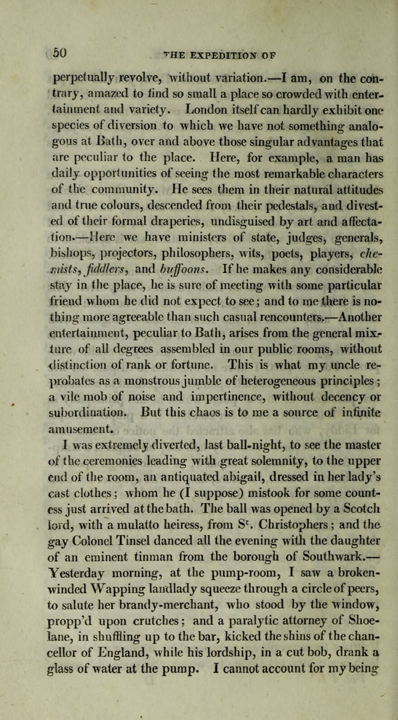 perpetually revolve, without variation.—I am, on the con¬ trary, amazed to tind so small a place so crowded with enter¬ tainment and variety. London itself can hardly exhibit one species of diversion to which we have not something analo¬ gous at Bath, over and above those singular advantages that are peculiar to the place. Here, for example, a man has daily opportunities of seeing the most remarkable characters of the community. He sees them in their natural attitudes and true colours, descended from their pedestals, and divest¬ ed of their formal draperies, undisguised by art and affecta¬ tion—Merc we have ministers of state, judges, generals, bishops, ])rejectors, philosophers, wits, poets, players, che¬ mists, fiddlers, and buffoons. If he makes any considerable stay in the place, he is sure of meeting with some particular friend whom he did not expect to see; and to me there is no¬ thing more agreeable than such casual rencounters.—Another entertainment, peculiar to Bath, arises from the general mix¬ ture of all degrees assembled in our public rooms, without distinction of rank or fortune. This is what my uncle re¬ probates as a monstrous jumble of heterogeneous principles; a vile mob of noise and impertinence, without decency or subordination. But this chaos is to me a source of infinite amusement. I was extremely diverted, last ball-night, to see the master of the ceremonies leading with great solemnity, to the upper end of the room, an antiquated abigail, dressed in her lady’s cast clothes; whom he (I suppose) mistook for some count¬ ess just arrived at the bath. The ball was opened by a Scotch lord, with a mulatto heiress, from Sc. Christophers ; and the gay Colonel Tinsel danced all the evening with the daughter of an eminent tinman from the borough of Southwark.— Yesterday morning, at the pump-room, I saw a broken- winded Wapping landlady squeeze through a circle of peers, to salute her brandy-merchant, who stood by the window, propp’d upon crutches; and a paralytic attorney of Shoe- lane, in shuffling up to the bar, kicked the shins of the chan¬ cellor of England, while his lordship, in a cut bob, drank a glass of water at the pump. I cannot account for my being