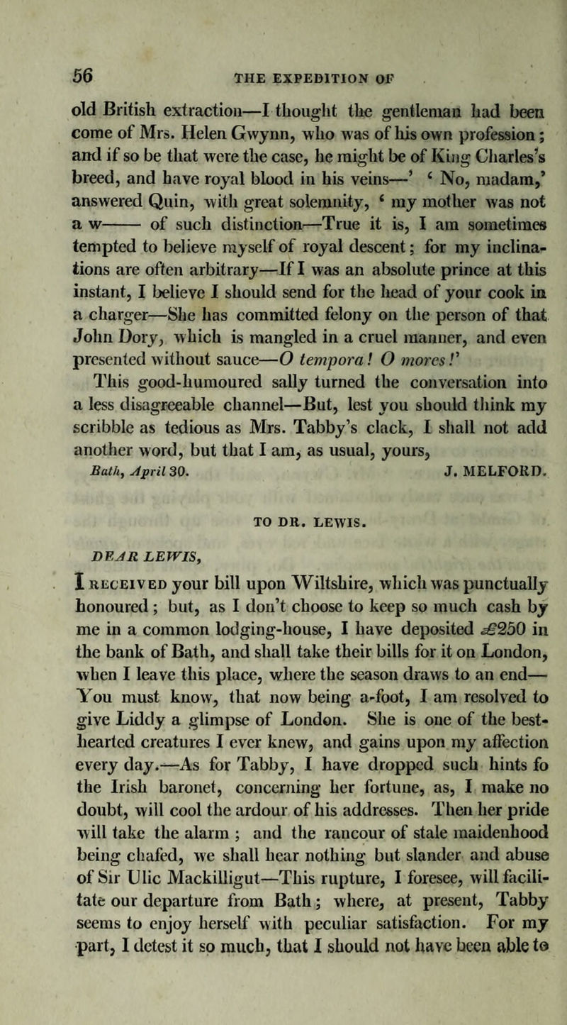 old British extraction—I thought the gentleman had been come of Mrs. Helen Gwynn, who was of his own profession ; and if so be that were the case, he might be of King Charles’s breed, and have royal blood in his veins—* ‘ No, madam,’ answered Quin, with great solemnity, ‘ my mother was not a w- of such distinction—True it is, I am sometimes tempted to believe myself of royal descent; for my inclina¬ tions are often arbitrary—If I was an absolute prince at this instant, I believe I should send for the head of your cook in a charger—She has committed felony on the person of that John Dory, which is mangled in a cruel manner, and even presented without sauce—O temporal O moresl' This good-humoured sally turned the conversation into a less disagreeable channel—But, lest you should think my scribble as tedious as Mrs. Tabby’s clack, I shall not add another word, but that I am, as usual, yours, Bath, stpril 30. J. MELFORD. TO DR. LEWIS. DP,JR LEWIS, I received your bill upon Wiltshire, which was punctually- honoured ; but, as I don’t choose to keep so much cash by me in a common lodging-house, I have deposited ^€250 in the bank of Bath, and shall take their bills for it on London, when I leave this place, where the season draws to an end— You must know, that now being a-foot, I am resolved to give Liddy a glimpse of London. She is one of the best- hearted creatures I ever knew, and gains upon my affection every day.—As for Tabby, I have dropped such hints fo the Irish baronet, concerning her fortune, as, I make no doubt, will cool the ardour of his addresses. Then her pride will take the alarm ; and the rancour of stale maidenhood being chafed, we shall hear nothing but slander and abuse of Sir Ulic Mackilligut—This rupture, I foresee, will facili¬ tate our departure from Bath; where, at present, Tabby seems to enjoy herself with peculiar satisfaction. For my part, I detest it so much, that I should not have been able to