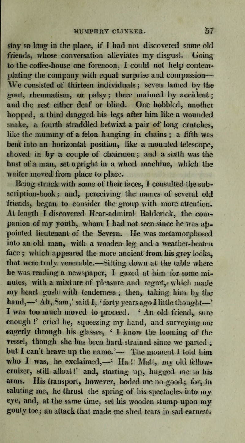 stay so long in the place, if I had not discovered some old friends, whose conversation alleviates my disgust. Going to the coffee-house one forenoon, I could not help contem¬ plating the company with equal surprise and compassion— We consisted of thirteen individuals; seven lamed by the gout, rheumatism, or palsy; three maimed by accident; and the rest either deaf or blind. One hobbled, another hopped, a third dragged his legs after him like a wounded snake, a fourth straddled betwixt a pair of long crutches, like the mummy of a felon hanging in chains ; a fifth was bent into an horizontal position, like a mounted telescope, shoved in by a couple of chairmen; and a sixth was the bust of a man, set upright in a wheel machine, which the waiter moved from place to place. Being struck with some of their faces, I consulted the sub¬ scription-book; and, perceiving the names of several old friends, began to consider the group with more attention. At length I discovered Rear-admiral Balderick, the com¬ panion of my youth, whom I had not seen since he was ap¬ pointed lieutenant of the Severn. He was metamorphosed into an old man, with a wooden leg and a weather-beaten face ; which appeared the more ancient from his grey locks, that were truly venerable.—Sitting down at the table where be was reading a newspaper, I gazed at him for some mi¬ nutes, with a mixture of pleasure and regret, which made my heart gush with tenderness ; then, taking him by the hand,—' Ah, Sam,’ said I, 4 forty years ago I little thought—’ I was too much moved to proceed. 4 An old friend, sure enough !’ cried he, squeezing my hand, and surveying me eagerly through his glasses, 4 I know the looming of (he vessel, though she has been hard strained since we parted ; but I can’t heave up the name.’— The moment I told him who I was, he exclaimed,—4 Ha ! Matt, my old tellovv- cruizer, still afloat!’ and, starting up, hugged me in his arms. His transport, however, boded me no good; for, in saluting me, he thrust the spring of his spectacles into my eye, and, at the same time, set his wooden stump upon my gouty toe; an attack that made me shed tears in sad earnest.