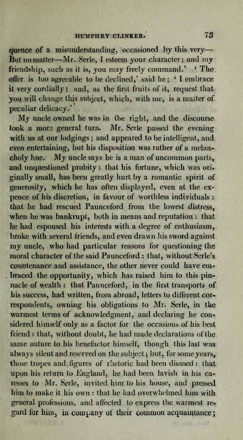 quence of a misunderstanding, occasioned by this very— But no matter—Mr. Serle, I esteem your character; and my friendship, such as it is, you may freely command.’ e The otter is too agreeable to be declined,’ said he; ‘I embrace it very cordially ; and, as the first fruits of it, request that you will change th.is subject, which, with me, is a maiter of peculiar delicacy.’ My uncle owned he was in the right, and the discourse took a more general turn. Mr, Serle passed the evening with us at our lodgings ; and appeared to be intelligent, and even entertaining, but his disposition was rather of a melan¬ choly hue. My uncle says he is a man of uncommon parts, and unquestioned probity: that his fortune, which was ori¬ ginally small, has been greatly hurt by a romantic spirit of generosity, which he has often displayed, even at the ex¬ pence of his discretion, in favour of worthless individuals : that he had rescued Paunceford from the lowest distress, when he was bankrupt, both in means and reputation : that he had espoused his interests with a degree of enthusiasm, broke with several triends, and even drawn his sword against my uncle, who had particular reasons for questioning the moral character of the said Paunceford : that, without Serle’s countenance and assistance, the other never could have em¬ braced the opportunity, which has raised him to this pin¬ nacle of wealth : that Paunceford, in the first transports of his success, had written, from abroad, letters to different cor¬ respondents, owning his obligations to Mr. Serle, in the warmest terms of acknowledgment, and declaring he con¬ sidered himself only as a factor for the occasions of his best friend : that, without doubt, he had made declarations of the same nature to his benefactor himself, though this last was always silent and reserved on the subject; but, for some years, those tropes and figures of rhetoric had been disused : that upon his return to England, he had been lavish in Ins ca¬ resses to Mr. Serle, invited him' to his house, and pressed him to make it his own : that he had overwhelmed him with general professions, and affected to express the warmest re¬ gard for him, in company of their common acquaintance;