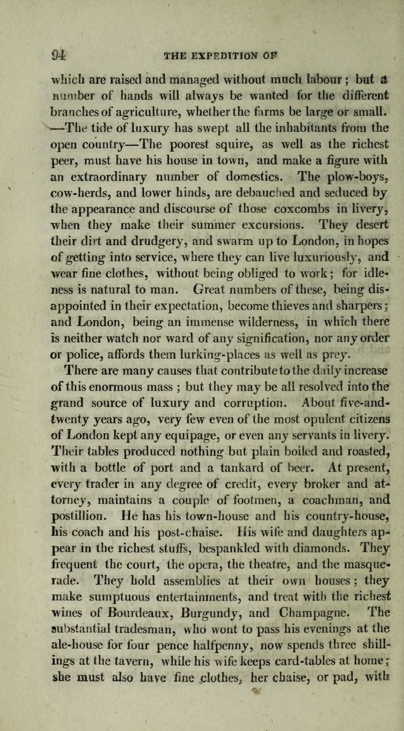 which are raised and managed without much labour ; but A number of hands will always be wanted for the different branches of agriculture, whether the farms be large or small. —-The tide of luxury has swept all the inhabitants from the open country—The poorest squire, as well as the richest peer, must have his house in town, and make a figure with an extraordinary number of domestics. The plow-boys, cow-herds, and lower hinds, are debauched and seduced by the appearance and discourse of those coxcombs in livery, when they make their summer excursions. They desert their dirt and drudgery, and swarm up to London, in hopes of getting into service, where they can live luxuriously, and wear fine clothes, without being obliged to work; for idle¬ ness is natural to man. Great numbers of these, being dis¬ appointed in their expectation, become thieves anil sharpers; and London, being an immense wilderness, in which there is neither watch nor ward of any signification, nor any order or police, affords them lurking-places as well as prey. There are many causes that contribute to the daily increase of this enormous mass ; but they may be all resolved into the grand source of luxury and corruption. About five-and- twenty years ago, very few even of the most opulent citizens of London kept any equipage, or even any servants in liver}'. Their tables produced nothing but plain boiled and roasted, with a bottle of port and a tankard of beer. At present, every trader in any degree of credit, every broker and at¬ torney, maintains a couple of footmen, a coachman, and postillion. He has his town-house and his country-house, his coach and his post-chaise. His wife and daughters ap¬ pear in the richest stuffs, bespankled with diamonds. They frequent the court, the opera, the theatre, and the masque¬ rade. They hold assemblies at their own houses; they make sumptuous entertainments, and treat with the richest wines of Bourdeaux, Burgundy, and Champagne. The substantial tradesman, who wont to pass his evenings at the ale-house for four pence halfpenny, now spends three shill¬ ings at the tavern, while his wife keeps card-tables at home; she must also have fine .clothes, her chaise, or pad, with