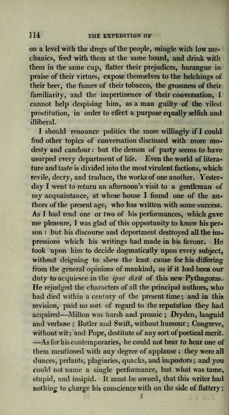 on a level with the dregs of the people, mingle with low me¬ chanics, feed with them at the same board, and drink with them in the same cup, flatter their prejudices, harangue in praise of their virtues, expose themselves to the belchings of their beer, the fumes of their tobacco, the grossness of their familiarity, and the impertinence of their conversation, I cannot help despising him, as a man guilty of the vilest prostitution, in order to effect a purpose equally selfish and illiberal. I should renounce politics the more willingly if I could find other topics of conversation discussed with more mo¬ desty and candour: but the demon of party seems to have usurped every department of life. Even the world of litera¬ ture and taste is divided into the most virulent factions, which revile, decry, and traduce, the works of one another. Yester¬ day I went to return an afternoon’s visit to a gentleman of my acquaintance, at whose house I found one of the au¬ thors of the present age, who has written with some success. As I had read one or two of his performances, which gave me pleasure, 1 was glad of this opportunity to know his per¬ son : but his discourse and deportment destroyed all the im¬ pressions which his writings had made in his favour. He took upon him to decide dogmatically upon every subject, without deigning to shew the least cause for his differing from the general opinions of mankind, as if it had been our duty to acquiesce in the ipse dixit of this new Pythagoras. He rejudged the characters of all the principal authors, who had died within a century of the present time; and in this revision, paid no sort of regard to the reputation they had acquired—Milton was harsh and prosaic ; Dryden, languid and verbose ; Butler and Swift, without humour; Congreve, v ithout wit; and Pope, destitute of any sort of poetical merit. —As for his contemporaries, he could not bear to hear one of them mentioned with any degree of applause : they were all dunces, pedants, plagiaries, quacks, and impostors; and you could not name a single performance, but what was tame, stupid, and insipid. It must be owned, that this writer had nothing to charge his conscience with on the side of flattery; 3