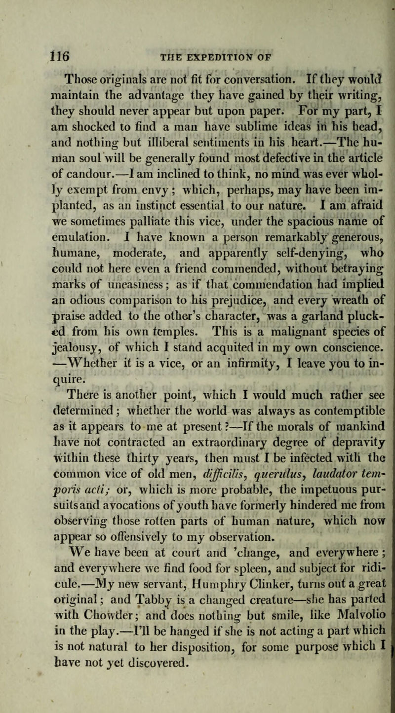 Those originals are not fit for conversation. If they would maintain the advantage they have gained by their writing, they should never appear but upon paper. For my part, I am shocked to find a man have sublime ideas in his head, and nothing but illiberal sentiments in his heart.—The hu¬ man soul will be generally found most defective in the article of candour.—I am inclined to think, no mind was ever whol¬ ly exempt from envy ; which, perhaps, may have been im¬ planted, as an instinct essential to our nature. I am afraid we sometimes palliate this vice, under the spacious name of emulation. I have known a person remarkably generous, humane, moderate, and apparently self-denying, who could not here even a friend commended, without betraying marks of uneasiness; as if that commendation had implied an odious comparison to his prejudice, and every wreath of praise added to the other’s character, was a garland pluck¬ ed from his own temples. This is a malignant species of jealousy, of which I stand acquited in my own conscience. —Whether it is a vice, or an infirmity, I leave you to in¬ quire. There is another point, which I would much rather see determined ; whether the world was always as contemptible as it appears to me at present ?—If the morals of mankind have not contracted an extraordinary degree of depravity within these thirty years, then must I be infected with the common vice of old men, dij/tcilis, querulus, laudator tern- ports acti; or, which is more probable, the impetuous pur¬ suits and avocations of youth have formerly hindered me from observing those rotten parts of human nature, which now appear so offensively to my observation. We have been at court and ’change, and everywhere ; and everywhere we find food for spleen, and subject for ridi¬ cule.—My new servant, Humphry Clinker, turns out a great original; and Tabby is a changed creature—she has parted with Chowder; and does nothing but smile, like Malvolio in the play.—I’ll be hanged if she is not acting a part which is not natural to her disposition, for some purpose which I have not yet discovered.