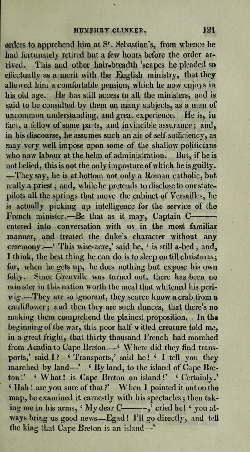 orders to apprehend him at Sr. Sebastian’s, from whence he had fortunately retired but a few hours before the order ar¬ rived. This and other hair-breaflth ’scapes he pleaded so effectually as a merit with the English ministry, that they allowed him a comfortable pension, which he now enjoys in his old age. He has still access to all the ministers, and is said to be consulted bv them on many subjects, as a man of uncommon understanding, and great experience. He is, iu fact, a fellow of some parts, and invincible assurance; and, in his discourse, he assumes such an air of self-sufficiency', as may very well impose upon some of the shallow politicians who now labour at the helm of administration. But, if he is not belied, this is not the only imposture of which he is guilty. —They say, he is at bottom not only a Roman catholic, but really a priest; and, while he pretends to disclose to our state- pilots all the springs that move the cabinet of Versailles, he is actually picking up intelligence for the service of the French minister.—Be that as it may, Captain C- entered into conversation with us in the most familiar manner, and treated the duke’s character without any ceremony.—‘ This wise-acre,1 said he, i is still a-bed; and, I think, the best thing he can do is to sleep on till Christmas; for, when he gets up, he does nothing but expose his own folly. Since Grenville was turned out, there has been no minister in this nation worth the meal that whitened his peri- w ig.—They are so ignorant, they scarce know a crab from a cauliflower; and then they are such dunces, that there’s no making them comprehend the plainest proposition. In the beginningof the war, this poor half-witted creature told me, in a great fright, that thirty thousand French had marched from Acadia to Cape Breton.—‘ Where did they find trans¬ ports,’ said I? £ Transports,’ said he! ‘ I tell you they marched by land—’ ‘ By land, to the island of Cape Bre¬ ton!’ ‘ What! is Cape Breton an island!’ 4 Certainly.’ ‘ Hah ! are you sure of that ?’ When I pointed it out on the map, he examined it earnestly with his spectacles; then tak¬ ing me in his arms, ‘ My dear C-,’ cried he! ‘ you al¬ ways bring us good news—Egad ! I’ll go directly, and tcli the king that Cape Breton is an island—■’