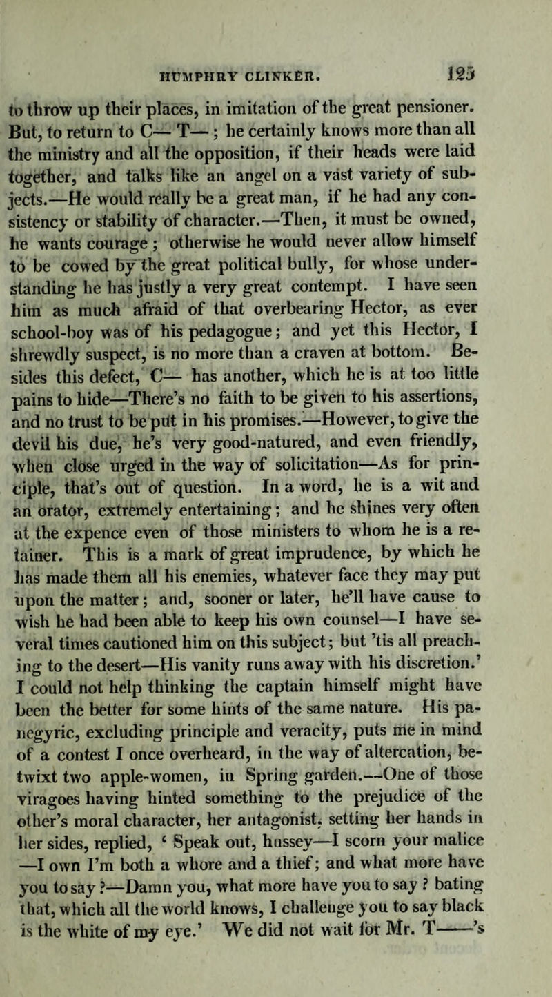 to throw up their places, in imitation of the great pensioner. But, to return to C— T— ; he certainly knows more than all the ministry and all the opposition, if their heads were laid together, and talks like an angel on a vast variety of sub¬ jects.—He would really be a great man, if he had any con¬ sistency or stability of character.—Then, it must be owned, he wants courage ; otherwise he would never allow himself to be cowed by the great political bully, for whose under¬ standing he lias justly a very great contempt. I have seen him as much afraid of that overbearing Hector, as ever scliool-boy was of his pedagogue; and yet this Hector, I shrewdly suspect, is no more than a craven at bottom. Be¬ sides this defect, C— has another, which he is at too little pains to hide—There’s no faith to be given to his assertions, and no trust to be put in his promises.—However, to give the devil his due, he’s very good-natured, and even friendly, when close urged in the way of solicitation—As for prin¬ ciple, that’s out of question. In a word, he is a wit and an orator, extremely entertaining; and he shines very often at the expence even of those ministers to whom he is a re¬ tainer. This is a mark of great imprudence, by which he lias made them all his enemies, whatever face they may put upon the matter; and, sooner or later, he’ll have cause to wish he had been able to keep his own counsel—I have se¬ veral times cautioned him on this subject; but ’tis all preach¬ ing to the desert—His vanity runs away with his discretion.’ I could not help thinking the captain himself might have been the better for some hints of the same nature. His pa¬ negyric, excluding principle and veracity, puts me in mind of a contest I once overheard, in the way of altercation, be¬ twixt two apple-women, in Spring garden.—One of those viragoes having hinted something to the prejudice of the other’s moral character, her antagonist, setting her hands in her sides, replied, ‘ Speak out, hussey—I scorn your malice —I own I’m both a whore and a thief; and what more have you to say ?—Damn you, what more have you to say ? bating that, which all the world knows, I challenge you to say black is the white of my eye.’ We did not w ait tor Mr. T-’s