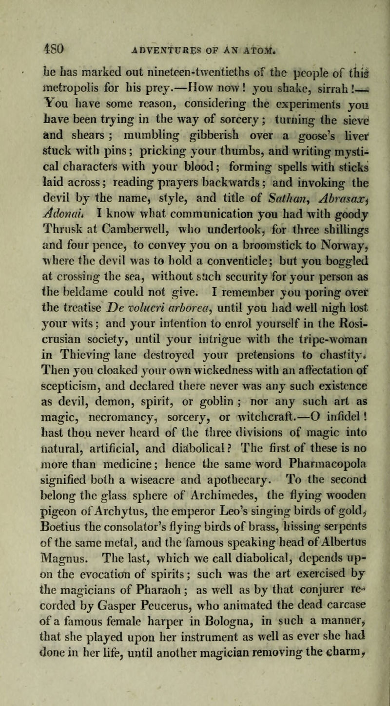 be has marked out nineteen-twentieths of the people of this metropolis for his prey.—flow now! you shake, sirrah!_ You have some reason, considering the experiments you have been trying in the way of sorcery; turning the sieve and shears ; mumbling gibberish over a goose’s liver stuck with pins; pricking your thumbs, and writing mysti¬ cal characters with your blood; forming spells with sticks laid across; reading prayers backwards; and invoking the devil by the name, style, and title of Sathan, Abrasax, A donah I know what communication you had with goody Thrusk at Camberwell, who undertook, for three shillings and four pence, to convey you on a broomstick to Norway, where the devil was to hold a conventicle: but you boggled at crossing the sea, without such security for your person as the beldame could not give. I remember you poring over the treatise De volucri arborea, until you had well nigh lost your wits; and your intention to enrol yourself in the Rosi- crusian society, until your intrigue with the tripe-woman in Thieving lane destroyed your pretensions to chastity * Then you cloaked your own wickedness with an affectation of scepticism, and declared there never was any such existence as devil, demon, spirit, or goblin ; nor any such art as magic, necromancy, sorcery, or witchcraft.—O infidel! hast thou never heard of the three divisions of magic into natural, artificial, and diabolical? The first of these is no more than medicine; hence the same word Pharmacopola signified both a wiseacre and apothecary. To the second belong the glass sphere of Archimedes, the flying wooden pigeon of Arcbytus, the emperor Leo’s singing birds of gold, Boetius the consolator’s flying birds of brass, hissing serpents of the same metal, and the famous speaking head of Albcrtus Magnus. The last, which we call diabolical, depends up¬ on the evocation of spirits; such was the art exercised by the magicians of Pharaoh ; as well as by that conjurer re¬ corded by Gasper Peucerus, who animated the dead carcase of a famous female harper in Bologna, in such a manner, that she played upon her instrument as well as ever she had done in her life, until another magician removing the charm,