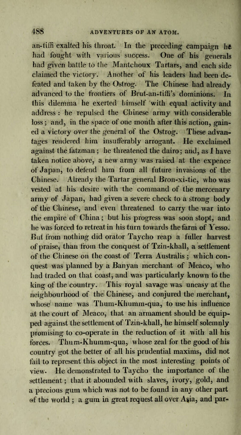 an-tifli exalted his throat. In the preceding campaign lift had fought with various success. One of his generals had given battle to the Mantchoux Tartars, and each side claimed the victory. Another of his leaders had been de¬ feated and taken by the Ostrog. The Chinese had already advanced to the frontiers of Brut-an-tiffi’s dominions. In this dilemma he exerted himself with equal activity and address : he repulsed the Chinese army with considerable loss; and, in the space of one month after this action, gain¬ ed a victory over the general of the Ostrog. These advan¬ tages rendered him insufferably arrogant. He exclaimed against the fatzman; he threatened the dairo; and, as I have taken notice above, a new army was raised at the expence of Japan, to defend him from all future invasions of the Chinese. Already the Tartar general Bron-xi-tic, who was vested at his desire with the command of the mercenary army of Japan, had given a severe check to a strong body of the Chinese, and even threatened to carry the war into the empire of China ; but his progress was soon stopt, and he was forced to retreat in his turn towards the farm of Yesso. But from nothing did orator Tayclio reap a fuller harvest of praise, than from the conquest of Tzin-khall, a settlement of the Chinese on the coast of Terra Australis ; which con¬ quest was planned by a Banyan merchant of Meaco, who had traded on that coast, and was particularly known to the king of the country. This royal savage was uneasy at the neighbourhood of the Chinese, and conjured the merchant, whose name was Thum-Khumm-qua, to use his influence at the court of Meaco, that an armament should be equip¬ ped against the settlement of Tzin-khall, he himself solemnly promising to co-operate in the reduction of it with all his forces. Thum-Khumm-qua, whose zeal for the good of his country got the better of all his prudential maxims, did not fail to represent this object in the most interesting points of view. He demonstrated to Taycho the importance of the settlement; that it abounded with slaves, ivory, gold, and a precious gum which was not to be found in any other part of the world ; a gum in great request all over Asia, and par-