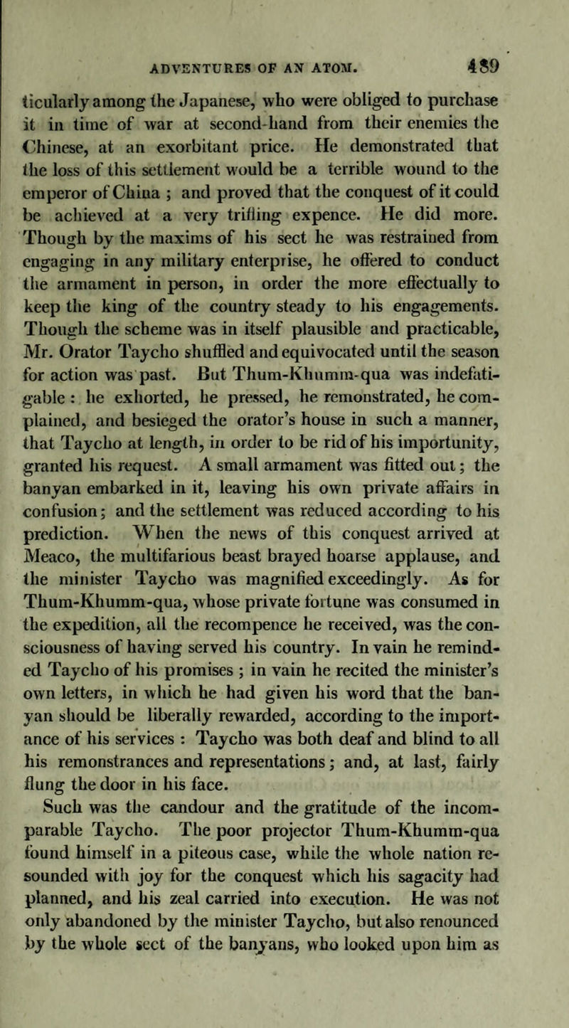 ticularly among the Japanese, who were obliged to purchase it in time of war at second-hand from their enemies the Chinese, at an exorbitant price. He demonstrated that the loss of this settlement would be a terrible wound to the emperor of China ; and proved that the conquest of it could be achieved at a very trifling expence. He did more. Though by the maxims of his sect he was restrained from engaging in any military enterprise, he offered to conduct the armament in person, in order the more effectually to keep the king of the country steady to his engagements. Though the scheme was in itself plausible and practicable, Mr. Orator Taycho shuffled and equivocated until the season for action was past. But Thum-Khumm-qua was indefati¬ gable : he exhorted, he pressed, he remonstrated, he com¬ plained, and besieged the orator’s house in such a manner, that Taycho at length, in order to be rid of his importunity, granted his request. A small armament was fitted out; the banyan embarked in it, leaving his own private affairs in confusion; and the settlement was reduced according to his prediction. When the news of this conquest arrived at Meaco, the multifarious beast brayed hoarse applause, and the minister Taycho was magnified exceedingly. As for Thum-Khumm-qua, whose private fortune was consumed in the expedition, all the recompence he received, was the con¬ sciousness of having served his country. In vain he remind¬ ed Taycho of his promises ; in vain he recited the minister’s own letters, in which he had given his word that the ban¬ yan should be liberally rewarded, according to the import¬ ance of his services : Taycho was both deaf and blind to all his remonstrances and representations; and, at last, fairly flung the door in his face. Such was the candour and the gratitude of the incom¬ parable Taycho. The poor projector Thum-Khumm-qua found himself in a piteous case, while the whole nation re¬ sounded with joy for the conquest which his sagacity had planned, and his zeal carried into execution. He was not only abandoned by the minister Taycho, but also renounced by the whole sect of the banyans, who looked upon him as