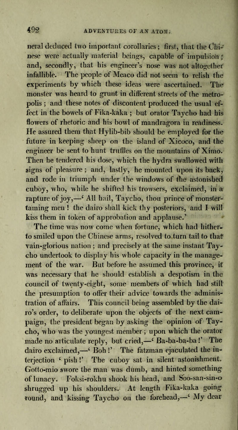 neral deduced two important corollaries; first, that the Chi¬ nese were actually material beings, capable of impulsion; and, secondly, that his engineer’s nose was not altogether infallible. The people of Meaco did not seem to relish the experiments by which these ideas were ascertained. The monster was heard to grunt in different streets of the metro¬ polis ; and these notes of discontent produced the usual ef¬ fect in the bowels of Fika-kaka ; but orator Taycho had his flowers of rhetoric and his bowl of mandragora in readiness. He assured them that Hylib-bib should be employed for the future in keeping sheep on the island of Xicoco, and the engineer be sent to hunt truffles on the mountains of Ximo. Then he tendered his dose, which the hydra swallowed with signs of pleasure ; and, lastly, he mounted upon its back, and rode in triumph under the windows of the astonished cubby, who, while he shifted his trowsers, exclaimed, in a rapture of joy,—1 All hail, Taycho, thou prince of monster¬ taming men ! the dairo shall kick thy posteriors, and I will kiss them in token of approbation and applause.’ The time was now come when fortune, which had hither¬ to smiled upon the Chinese arms, resolved to turn tail to that rain-glorious nation ; and precisely at the same instant Tay¬ cho undertook to display his whole capacity in the manage¬ ment of the war. But before he assumed this province, it was necessary that he should establish a despotism in the council of twenty-eight, some members of which had still the presumption to offer their advice towards the adminis¬ tration of affairs. This council being assembled by the dai- ro’s order, to deliberate upon the objects of the next cam¬ paign, the president began by asking the opinion of Tay¬ cho, who was the youngest member; upon which the orator made no articulate reply, but cried,—c Ba-ba-ba-ba!’ The dairo exclaimed,—‘ Boh !’ The fatzman ejaculated the in¬ terjection 1 pish !’ The cuboy sat in silent astonishment. Gotto-mio swore the man was dumb, and hinted something of lunacy. Foksi-rokhu shook his head, and Soo-san-sin-o shrugged up his shoulders. At length Fika-kaka going round, and kissing Taycho on the forehead,—‘ My dear