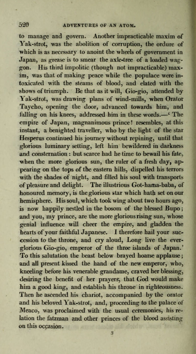 to manage and govern. Another impracticable maxim of Yak-strot, was the abolition of corruption, the ordure of which is as necessary to anoint the wheels of government in Japan, as grease is to smear the axle-tree of a loaded wag¬ gon. His third impolitic (though not impracticable) max¬ im, was that of making peace while the populace were in¬ toxicated with the steams of blood, and elated with the shows of triumph. Be that as it will, Gio-gio, attended by Yak-strot, was drawing plans of wind-mills, when Orator Taycho, opening the door, advanced towards him, and falling on his knees, addressed him in these words.—‘ The empire of Japan, magnanimous prince! resembles, at this instant, a benighted traveller, who by the light of the star Hesperus continued his journey without repining, until that glorious luminary setting, left him bewildered in darkness and consternation : but scarce had he time to bewail his fate, when the more glorious sun, the ruler of a fresh day, ap¬ pearing on the tops of the eastern hills, dispelled his terrors with the shades of night, and filled his soul with transports of pleasure and delight. The illustrious Got-hama-baba, of honoured memory, is the glorious star which hath set on our hemisphere. His soul, which took wing about two hours ago, is now happily nestled in the bosom of the blessed Bupo; and you, my prince, are the more glorious rising sun, whose genial influence will cheer the empire, and gladden the hearts of your faithful Japanese. I therefore hail your suc¬ cession to the throne, and cry aloud, Long live the ever- glorious Gio-gio, emperor of the three islands of Japan.’ To this salutation the beast below brayed hoarse applause; and all present kissed the hand of the new emperor, who, kneeling before his venerable grandame, craved her blessing, desiring the benefit of her prayers, that God would make him a good king, and establish his throne in righteousness. Then he ascended his chariot, accompanied by the orator and his beloved Yak-strot, and, proceeding to the palace of Aleaco, was proclaimed with the usual ceremonies, his re¬ lation the fatzman and other princes of the blood assisting on this occasion. 3
