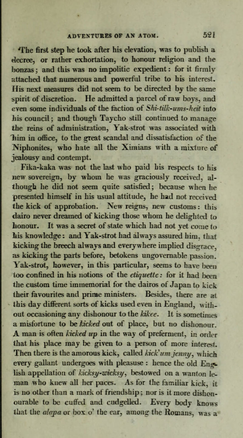 'rhe first step lie took after his elevation, was to publish a decree, or rather exhortation, to honour religion and the bonzas; and this was no impolitic expedient: for it firmly attached that numerous and powerful tribe to his interest. His next measures did not seem to be directed by the same spirit of discretion. He admitted a parcel of raw boys, and even some individuals of the faction of Shi-tilk-ums-heit into his council; and though Taycho still continued to manage the reins of administration, Yak-strot was associated with him in office, to the great scandal and dissatisfaction of the Niphonites, who hate all the Ximians with a mixture of jealousy and contempt. Fika-kaka was not the last w ho paid his respects to his new sovereign, by whom he was graciously received, al¬ though he did not seem quite satisfied; because when he presented himself in his usual attitude, he had not received the kick of approbation. New reigns, new customs: this dairo never dreamed of kicking those whom he delighted to honour. It was a secret of state which had not yet come to his knowledge: and Yak-strot had always assured him. that kicking the breech always and everywhere implied disgrace, as kicking the parts before, betokens ungovernable passion. Yak-strot, however, in this particular, seems to have been too confined in his notions of the etiquette: for it had been the custom time immemorial for the dairos of Japan to kick their favourites and prime ministers. Besides, there are at this day different sorts of kicks used even in England, with¬ out occasioning any dishonour to the kikee. It is sometimes a misfortune to be kicked out of place, but no dishonour. A man is often kicked up in the way of preferment, in order that his place may be given to a person of more interest. Then there is the amorous kick, called kick'um jenny, which every gallant undergoes with pleasuse : hence the old Eng¬ lish appellation of kicksy-zrieksy, bestowed on a wanton le- man who knew all her paces. As for the familiar kick, it is no other than a mark of friendship; nor is it more dishon¬ ourable to be cuffed and cudgelled. Every body knows that the alapa or box o’ the ear, among the Romans, was a