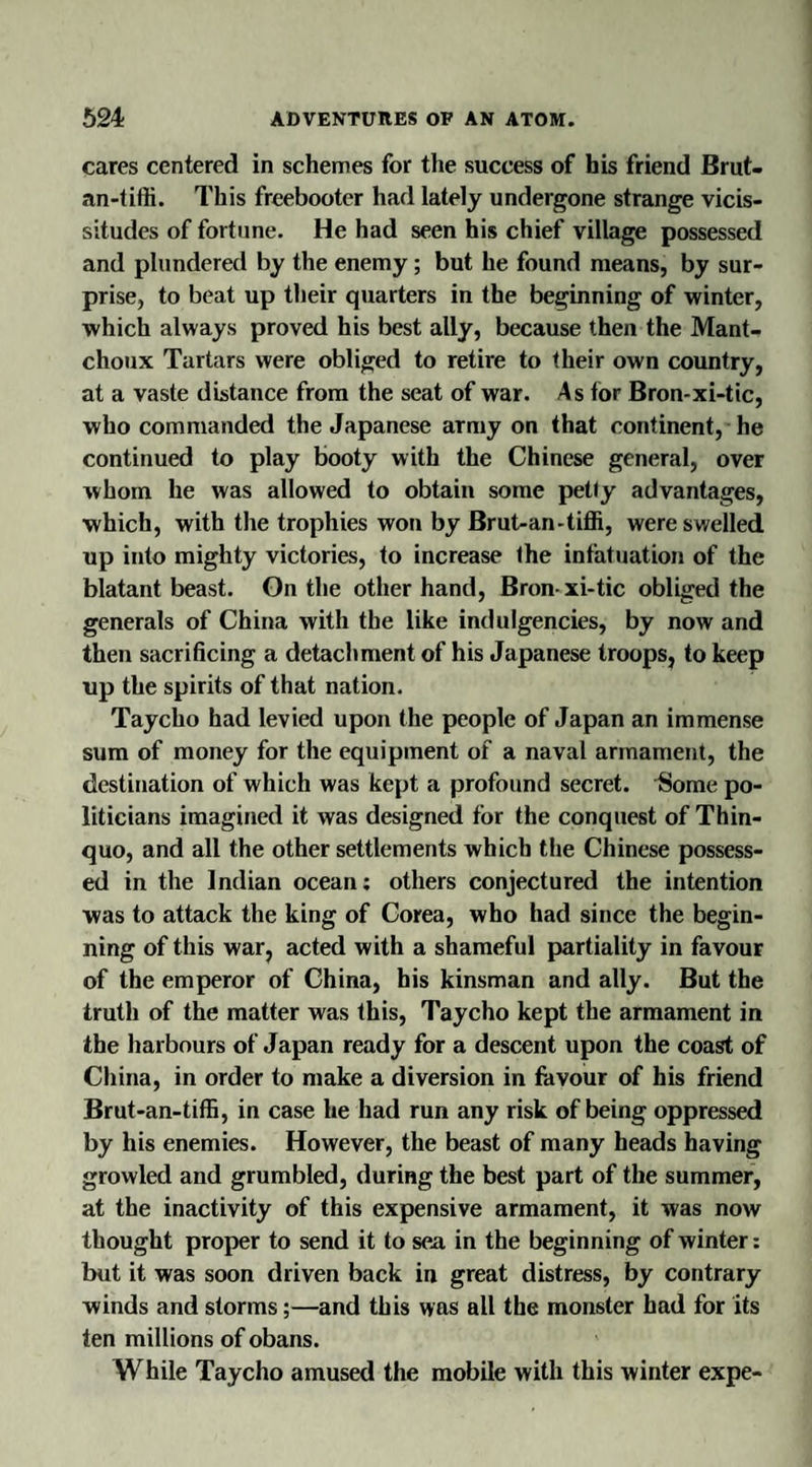 cares centered in schemes for the success of his friend Brut- an-tiffi. This freebooter had lately undergone strange vicis¬ situdes of fortune. He had seen his chief village possessed and plundered by the enemy; but he found means, by sur¬ prise, to beat up their quarters in the beginning of winter, which always proved his best ally, because then the Mant- choux Tartars were obliged to retire to their own country, at a vaste distance from the seat of war. As for Bron-xi-tic, who commanded the Japanese army on that continent, he continued to play booty with the Chinese general, over whom he was allowed to obtain some petty advantages, which, with the trophies won by Brut-an-tiffi, were swelled up into mighty victories, to increase the infatuation of the blatant beast. On the other hand, Bron-xi-tic obliged the generals of China with the like indulgencies, by now and then sacrificing a detachment of his Japanese troops, to keep up the spirits of that nation. Taycho had levied upon the people of Japan an immense sum of money for the equipment of a naval armament, the destination of which was kept a profound secret. Some po¬ liticians imagined it was designed for the conquest of Thin- quo, and all the other settlements which the Chinese possess¬ ed in the Indian ocean: others conjectured the intention was to attack the king of Corea, who had since the begin¬ ning of this war, acted with a shameful partiality in favour of the emperor of China, his kinsman and ally. But the truth of the matter was this, Taycho kept the armament in the harbours of Japan ready for a descent upon the coast of China, in order to make a diversion in favour of his friend Brut-an-tiffi, in case he had run any risk of being oppressed by his enemies. However, the beast of many heads having growled and grumbled, during the best part of the summer, at the inactivity of this expensive armament, it was now thought proper to send it to sea in the beginning of winter: but it was soon driven back in great distress, by contrary winds and storms;—and this was all the monster had for its ten millions of obans. While Taycho amused the mobile with this winter expe-