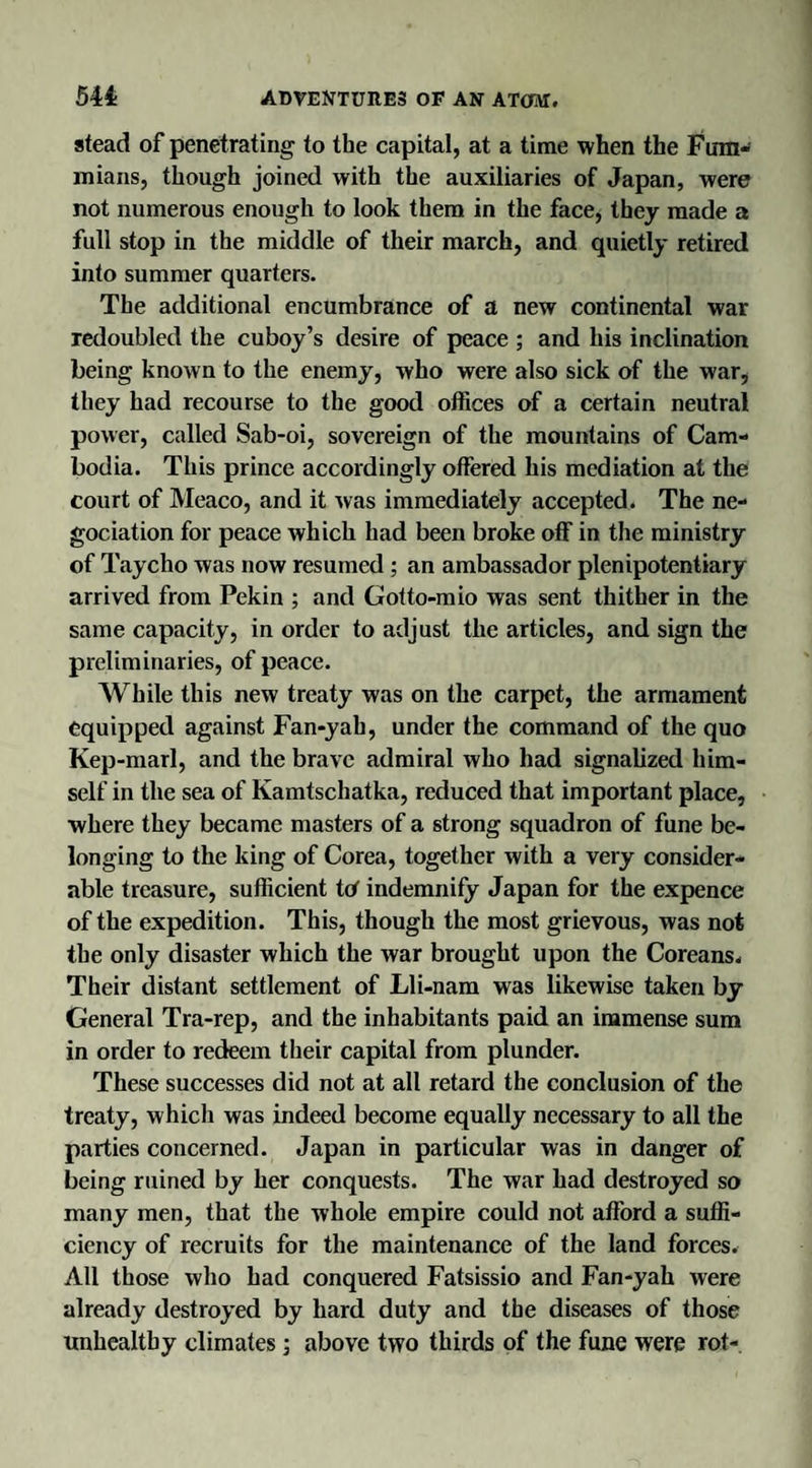 stead of penetrating to the capital, at a time when the Fum- mians, though joined with the auxiliaries of Japan, were not numerous enough to look them in the face, they made a full stop in the middle of their march, and quietly retired into summer quarters. The additional encumbrance of a new continental war redoubled the cuboy’s desire of peace ; and his inclination being known to the enemy, who were also sick of the war, they had recourse to the good offices of a certain neutral power, called Sab-oi, sovereign of the mountains of Cam¬ bodia. This prince accordingly offered his mediation at the court of Meaco, and it was immediately accepted. The ne- gociation for peace which had been broke off in the ministry of Taycho was now resumed ; an ambassador plenipotentiary arrived from Pekin ; and Gotto-mio was sent thither in the same capacity, in order to adjust the articles, and sign the preliminaries, of peace. While this new treaty was on the carpet, the armament equipped against Fan-yah, under the command of the quo Kep-marl, and the brave admiral who had signalized him¬ self in the sea of Kamtschatka, reduced that important place, where they became masters of a strong squadron of fune be¬ longing to the king of Corea, together with a very consider¬ able treasure, sufficient tet indemnify Japan for the expence of the expedition. This, though the most grievous, was not the only disaster which the war brought upon the Coreans. Their distant settlement of Lli-nam was likewise taken by General Tra-rep, and the inhabitants paid an immense sum in order to redeem their capital from plunder. These successes did not at all retard the conclusion of the treaty, which was indeed become equally necessary to all the parties concerned. Japan in particular was in danger of being ruined by her conquests. The war had destroyed so many men, that the whole empire could not afford a suffi¬ ciency of recruits for the maintenance of the land forces. All those who had conquered Fatsissio and Fan-yah were already destroyed by hard duty and the diseases of those unhealthy climates; above two thirds of the fune were rot-