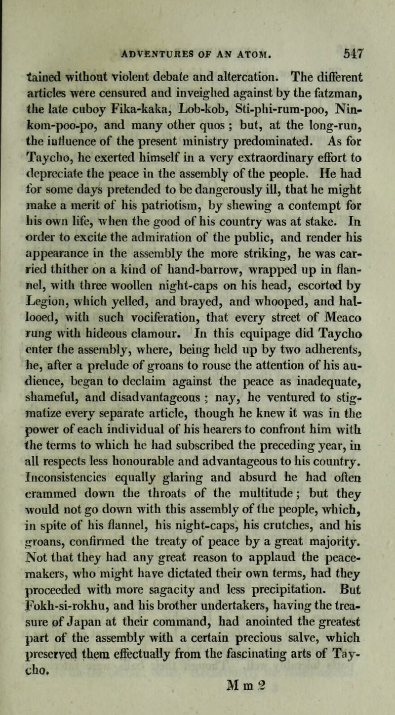 tained without violent debate and altercation. The different articles were censured and inveighed against by the fatzman, the late cuboy Fika-kaka, Lob-kob, Sti-plii-rum-poo, Nin- koin-poo-po, and many other quos ; but, at the long-run, the influence of the present ministry predominated. As for Tnycho, he exerted himself in a very extraordinary effort to depreciate the peace in the assembly of the people. He had for some days pretended to be dangerously ill, that he might make a merit of his patriotism, by shewing a contempt for his own life, w hen the good of his country was at stake. In order to excite the admiration of the public, and render his appearance in the assembly the more striking, he was car¬ ried thither on a kind of hand-barrow, wrapped up in flan¬ nel, with three woollen night-caps on his head, escorted by Legion, which yelled, and brayed, and whooped, and hal¬ looed, with such vociferation, that every street of Meaco rung with hideous clamour. In this equipage did Taycho enter the assembly, where, being held up by two adherents, he, after a prelude of groans to rouse the attention of his au¬ dience, began to declaim against the peace as inadequate, shameful, and disadvantageous ; nay, he ventured to stig¬ matize every separate article, though he knew it was in the power of each individual of his hearers to confront him with the terms to which he had subscribed the preceding year, in all respects less honourable and advantageous to his country. Inconsistencies equally glaring and absurd he had often crammed down the throats of the multitude; but they would not go down with this assembly of the people, which, in spite of his flannel, his night-caps, his crutches, and his groans, confirmed the treaty of peace by a great majority. Not that they had any great reason to applaud the peace¬ makers, who might have dictated their own terms, had they proceeded with more sagacity and less precipitation. But Fokh-si-rokhu, and his brother undertakers, having the trea¬ sure of Japan at their command, had anointed the greatest part of the assembly with a certain precious salve, which preserved them effectually from the fascinating arts of Tay¬ cho. Mm3