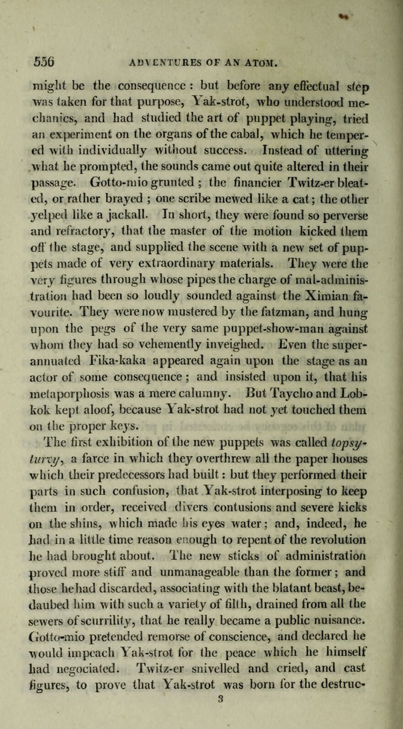 might be the consequence : but before any effectual step was taken for that purpose, 5 ak-strot, who understood me¬ chanics, and had studied the art of puppet playing, tried an experiment on the organs of the cabal, which he temper¬ ed with individually without success. Instead of uttering what he prompted, the sounds came out quite altered in their passage. Gotto-mio grunted ; the financier Twitz-er bleat¬ ed, or rather brayed ; one scribe mewed like a cat; the other yelped like a jackall. In short, they were found so perverse and refractory, that the master of the motion kicked them off the stage, and supplied the scene w ith a new set of pup¬ pets made of very extraordinary materials. They were the very figures through w hose pipes the charge of mal-adminis- tralion had been so loudly sounded against the Ximian fa¬ vourite. They were now mustered by thefatzman, and hung upon the pegs of the very same puppet-show-man against whom they had so vehemently inveighed. Even the super¬ annuated Fika-kaka appeared again upon the stage as an actor of some consequence; and insisted upon it, that his mefaporphosis was a mere calumny. But Taycho and Lob- kok kept aloof, because Yak-strot had not yet touched them on the proper keys. The first exhibition of the new puppets was called topsy¬ turvy, a farce in which they overthrew all the paper houses which their predecessors had built: but they performed their parts in such confusion, that Yak-strot interposing to keep them in order, received divers contusions and severe kicks on the shins, which made his eyes water; and, indeed, he had in a little time reason enough to repent of the revolution lie had brought about. The new sticks of administration proved more stiff and unmanageable than the former; and those he had discarded, associating with the blatant beast, be¬ daubed him with such a variety of filth, drained from all the sewers of scurrility, that he really became a public nuisance, (iotto-mio pretended remorse of conscience, and declared he would impeach Yak-strot for the peace which he himself had negociated. Twitz-er snivelled and cried, and cast figures, to prove that Yak-strot was born for the destruc-