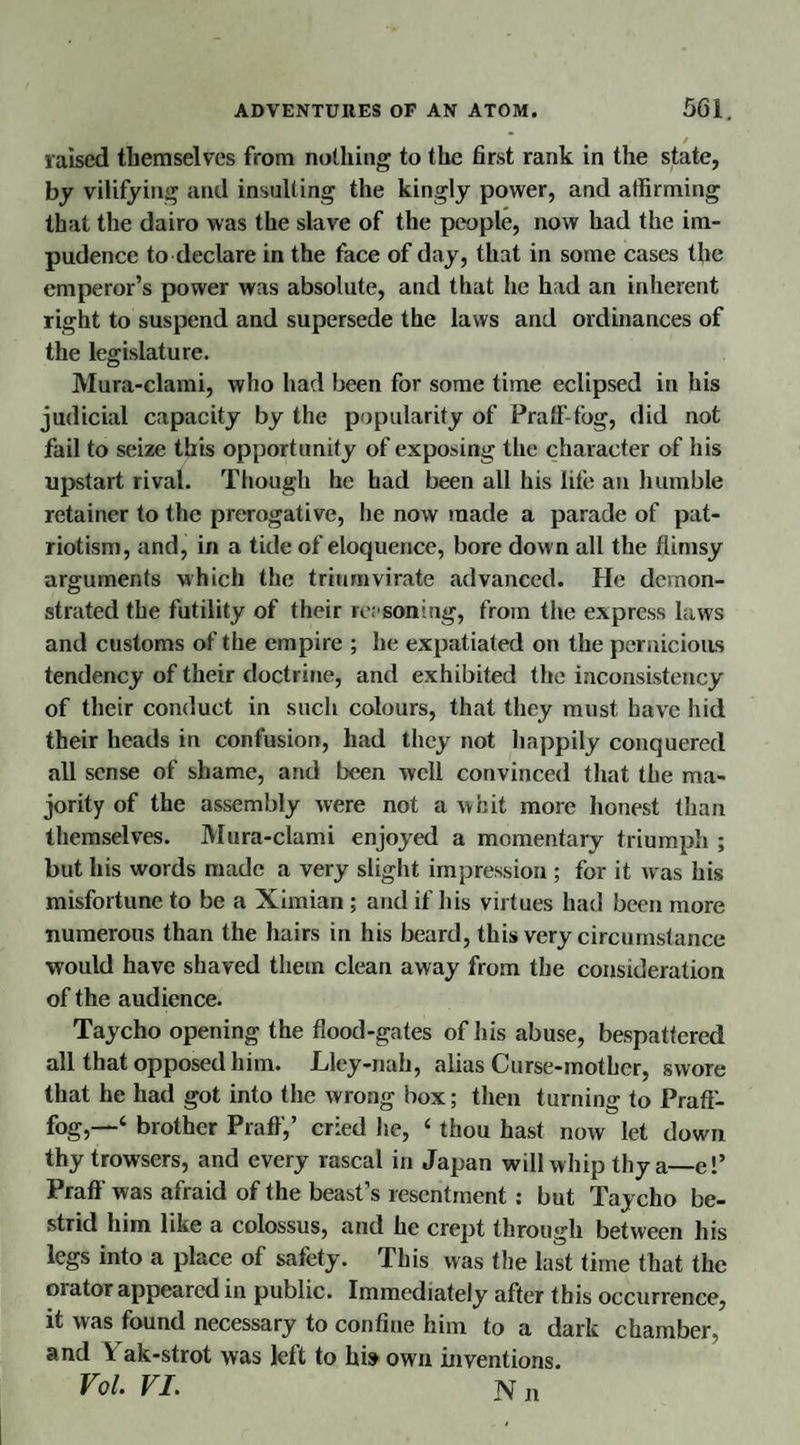 raised themselves from nothing to the first rank in the state, by vilifying and insulting the kingly power, and affirming that the dairo was the slave of the people, now had the im¬ pudence to declare in the face of day, that in some cases the emperor’s power was absolute, and that he had an inherent right to suspend and supersede the laws and ordinances of the legislature. Mura-clami, who had been for some time eclipsed in his judicial capacity by the popularity of Praff-fog, did not fail to seize this opportunity of exposing the character of his upstart rival. Though he had been all his life an humble retainer to the prerogative, he now made a parade of pat¬ riotism, and, in a tide of eloquence, bore down all the flimsy arguments which the triumvirate advanced. He demon¬ strated the futility of their reasoning, from the express laws and customs of the empire ; he expatiated on the pernicious tendency of their doctrine, and exhibited the inconsistency of their conduct in such colours, that they must have hid their heads in confusion, had they not happily conquered all sense of shame, and been well convinced that the ma¬ jority of the assembly were not a whit more honest than themselves. Mura-clami enjoyed a momentary triumph ; but his words made a very slight impression ; for it w as his misfortune to be a Ximian ; and if his virtues had been more numerous than the hairs in his beard, this very circumstance would have shaved them clean away from the consideration of the audience. Taycho opening the flood-gates of his abuse, bespattered all that opposed him. Lley-nah, alias Curse-mother, swore that he had got into the wrong box; then turning to Praff- fog,—-4 brother Praff,’ cried lie, 4 thou hast now let down thy trowsers, and every rascal in Japan will whip thy a_el’ Praff was afraid of the beast’s resentment : but Taycho be- strid him like a colossus, and he crept through between his legs into a place of safety. This was the last time that the 01 ator appeared in public. Immediately after this occurrence, it was found necessary to confine him to a dark chamber, and \ ak-strot was left to his> own inventions. Vol. VI. N n