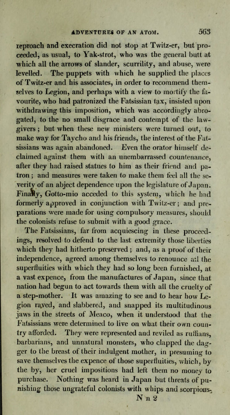 reproach and execration did not stop at Tvvitz-er, but pro¬ ceeded, as usual, to Yak-strot, who was the general butt at which all the arrows of slander, scurrility, and abuse, were levelled. The puppets with which he supplied the places of Twitz-er and his associates, in order to recommend them¬ selves to Legion, and perhaps with a view to mortify the fa¬ vourite, who had patronized the Fatsissian tax, insisted upon withdrawing this imposition, which was accordingly abro¬ gated, to the no small disgrace and contempt of the law¬ givers ; but when these ne\y ministers were turned out, to make way for Taycho and his friends, the interest of the Fat- sissians was again abandoned. Even the orator himself de¬ claimed against them with an unembarrassed countenance, after they had raised statues to him as their friend and pa¬ tron ; and measures were taken to make them feel all the se¬ verity of an abject dependence upon the legislature of Japan. Finally, Gotto-mio acceded to this system, which he had formerly approved in conjunction with Twitz-er; and pre¬ parations were made for using compulsory measures, should the colonists refuse to submit with a good grace. The Fatsissians, for from acquiescing in these proceed¬ ings, resolved to defend to the last extremity those liberties which they had hitherto preserved; and, as a proof of their independence, agreed among themselves to renounce a:l the superfluities with which they had so long been furnished, at a vast ex pence, from the manufactures of Japan, since that nation had begun to act towards them with all the cruelty of a step-mother. It was amazing to see and to hear how Le¬ gion r^ved, and slabbered, and snapped its multitudinous jaws in the streets of Meaco, when it understood that the Fatsissians were determined to live on what their own coun¬ try afforded. They were represented and reviled as ruffians, barbarians, and unnatural monsters, who clapped the dag¬ ger to the breast of their indulgent mother, in presuming to save themselves the expence of those superfluities, which, by the by, her cruel impositions had left them no money to purchase. Nothing was heard in Japan but threats of pu¬ nishing those ungrateful colonists with whips and scorpions-; N n 2