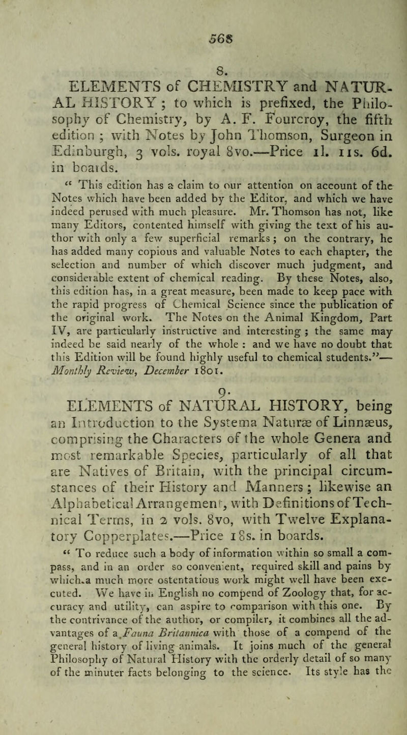 56S 8. ELEMENTS of CHEMISTRY and NATUR¬ AL HISTORY ; to which is prefixed, the Philo¬ sophy of Chemistry, by A. F. Fourcroy, the fifth edition ; with Notes by John Thomson, Surgeon in Edinburgh, 3 vols. royal Svo.—Price th us. 6d. in boards. “ This edition has a claim to our attention on account of the Notes which have been added by the Editor, and which we have indeed perused writh much pleasure. Mr. Thomson has not, like many Editors, contented himself with giving the text of his au¬ thor with only a few superficial remarks ; on the contrary, he has added many copious and valuable Notes to each chapter, the selection and number of which discover much judgment, and considerable extent of chemical reading. By these Notes, also, this edition has, in a great measure, been made to keep pace with the rapid progress of Chemical Science since the publication of the original work. The Notes on the Animal Kingdom, Part IV, are particularly instructive and interesting ; the same may indeed be said nearly of the whole : and we have no doubt that this Edition will be found highly useful to chemical students.”— Monthly Review, December 1801. 9- ELEMENTS of NATURAL HISTORY, being an Introduction to the Systema Naturre of Linnaeus, comprising the Characters of the whole Genera and most remarkable Species, particularly of all that are Natives of Britain, with the principal circum¬ stances of their Iiistory and Manners; likewise an Alphabetical Arrangement, with Definitions of Tech¬ nical Terms, in 2 vols. 8vo, with Twelve Explana¬ tory Copperplates.—Price 18s. in boards. “ To reduce such a body of information within so small a com¬ pass, and in an order so convenient, required skill and pains by which.a much more ostentatious work might well have been exe¬ cuted. We have in English no compend of Zoology that, for ac¬ curacy and utility, can aspire to comparison with this one. By the contrivance of the author, or compiler, it combines all the ad¬ vantages of a Fauna Britannica with those of a compend of the general history of living animals. It joins much of the general Philosophy of Natural Plistory with the orderly detail of so many of the minuter facts belonging to the science. Its style has the