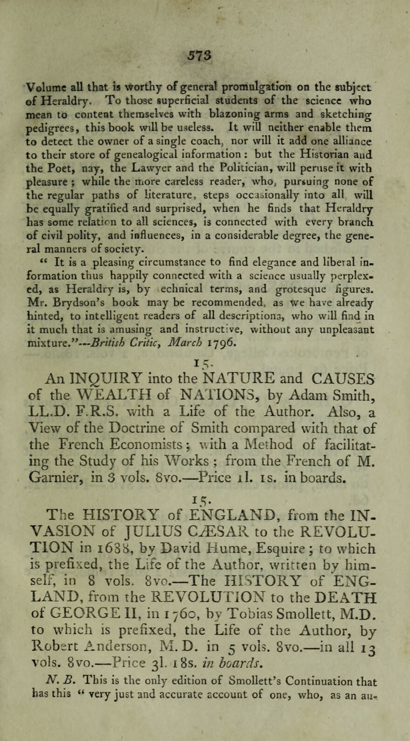 Volume all that is worthy of general promulgation on the subject of Heraldry. To those superficial students of the science who mean to content themselves with blazoning arms and sketching pedigrees, this book will be useless. It will neither enable them to detect the owner of a single coach, nor will it add one alliance to their store of genealogical information : but the Historian and the Poet, nay, the Lawyer and the Politician, will peruse it with pleasure ; while the more careless reader, who, pursuing none of the regular paths of literature, steps occasionally into all will be equally gratified and surprised, when he finds that Heraldry has some relatirn to all sciences, is connected with every branch of civil polity, and influences, in a considerable degree, the gene¬ ral manners of society. “ It is a pleasing circumstance to find elegance and liberal in¬ formation thus happily connected with a science usually perplex¬ ed, as Heraldry is, by echnical terms, and grotesque figures. Mr. Brydson’s book may be recommended, as We have already hinted, to intelligent readers of all descriptions, who will find in it much that is amusing and instructive, without any unpleasant mixture.”—British Critic, March 1796. i=i- An INQUIRY into the NATURE and CAUSES of the WEALTH of NATIONS, by Adam Smith, LL.D. F.R.S, with a Life of the Author. Also, a View of the Doctrine of Smith compared with that of the French Economists; with a Method of facilitat¬ ing the Study of his Works ; from the French of M. Gamier, in 3 vols. Svo.—Price il. is. in boards. *5- The HISTORY of ENGLAND, from the IN¬ VASION of JULIUS CAESAR to the REVOLU¬ TION in 168b, by David Hume, Esquire ; to which is prefixed, the Life of the Author, written by him¬ self, in 8 vols. 8vo.—The HISTORY of ENG¬ LAND, from the REVOLUTION to the DEATH of GEORGE II, in 1760, by Tobias Smollett, M.D. to which is prefixed, the Life of the Author, by Robert Anderson, M.D. in 5 vols. Svo.—in all 13 vols. Svo.—Price 3I. 18s. in boards. N. B. This is the only edition of Smollett’s Continuation that has this “ very just and accurate account of one, who, as an au»