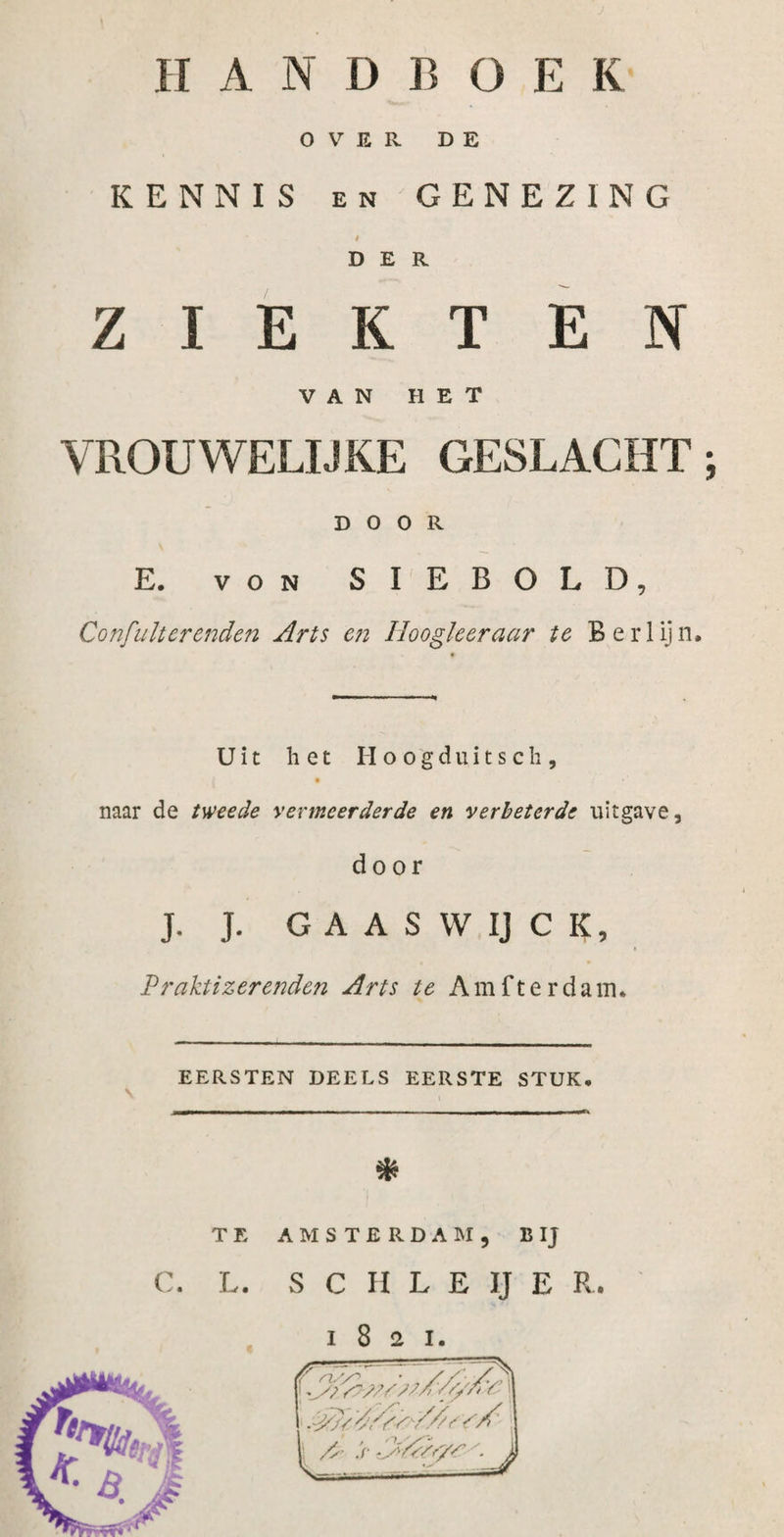 OVER DE KENNIS en GENEZING t DER ZIEKTEN VAN HET VROUWELIJKE GESLACHT; DOOR E. von SIEBOLD, Confult er enden Arts en Hoogleer aar te Berlijn, Uit het Hoogduitsch, • ♦ naar de tweede vermeerderde en verbeterde uitgave, door J. J. GAASWIJCK, &gt; Praktizer enden Arts te Am f ter dam. EERSTEN DEELS EERSTE STUK, \ * TE AMSTERDAM, B IJ C. L. S C II L E IJ E R 1821.