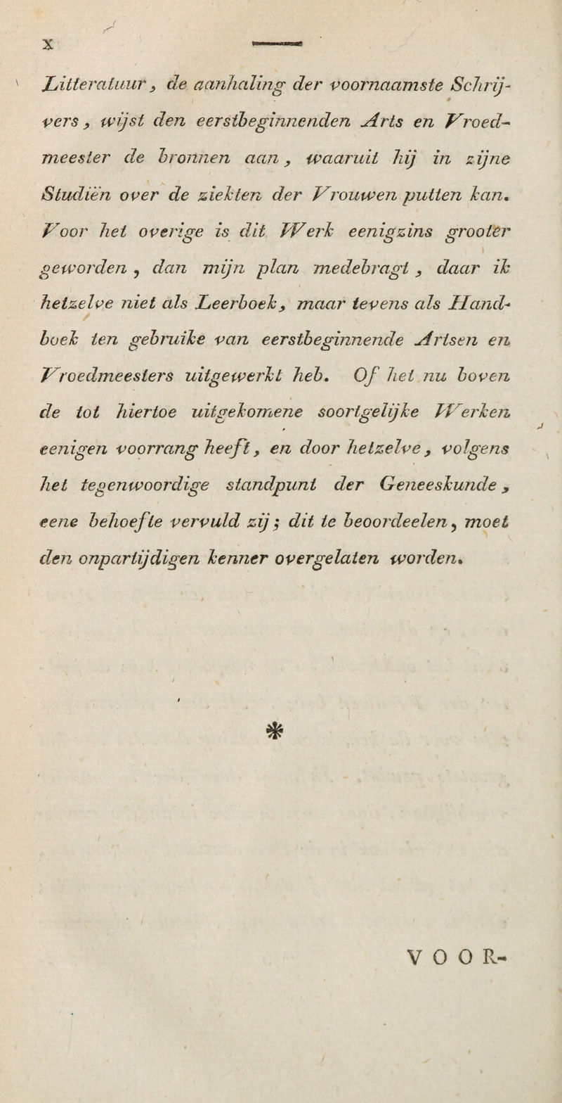 1 jr x *—— Litteratuur, de aanhaling der voornaamste Schrij¬ vers , wijst den eerstbeginnenden Arts en Vroed- meester de bronnen aan, waaruit hij in zijne Studiën over de ziekten der Vrouwen putten kan. Voor het overige is dit Werk eenigzins grooler geworden , dan mijn plan medebragt, daar ik hetzelve niet als Leerboek, maar tevens als Hand* boek ten gebruike van eerstbeginnende Artsen en Vroedmeeslers uitgewerkt heb. Of het nu boven de tot hiertoe uitgekorriene soortgelijke Herken eenigen voorrang heeft, en door hetzelve, volgens het tegenwoordige standpunt der Geneeskunde, eene behoefte vervuld zij; dit te beoordeelen, moet den onparlijdigen kenner overgelaten worden. * VOOR-