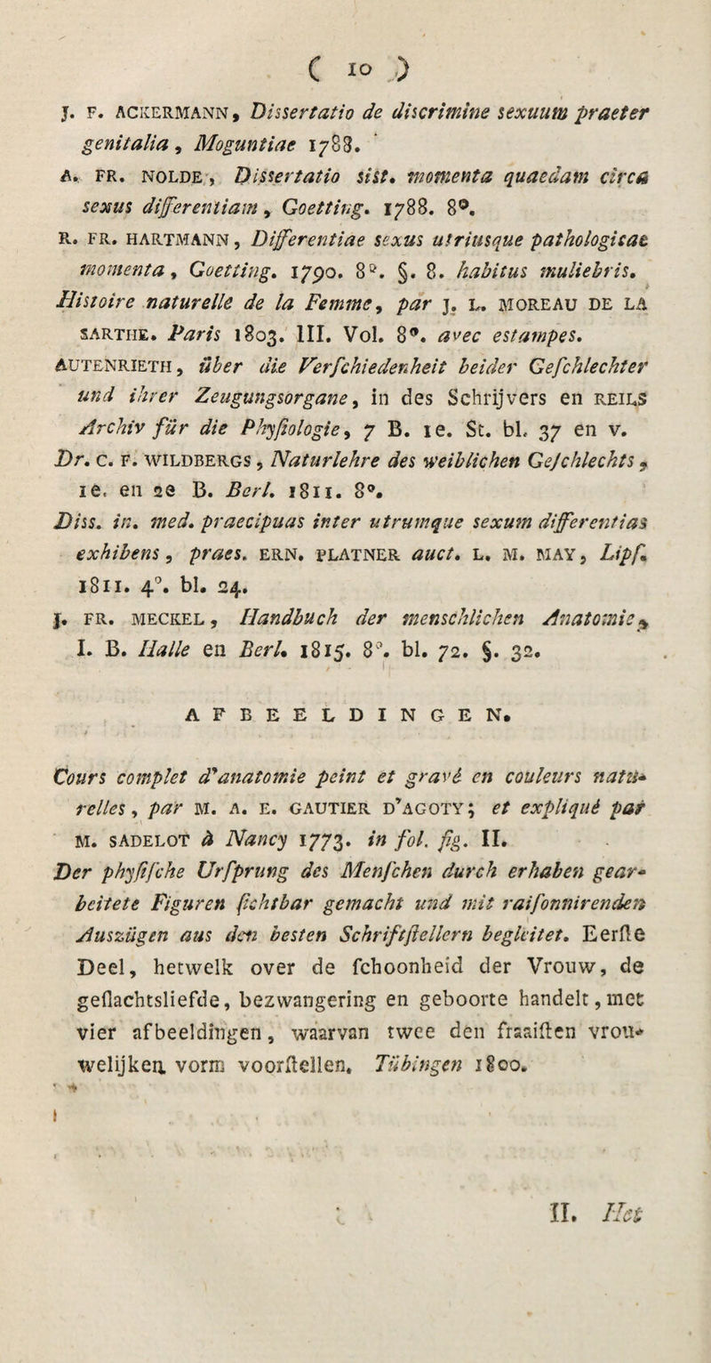 C i° .) J. F. ackermann, Dissertatie de discrimine sexuunt praeter genitalia, Moguntiae 1783. A* FR. nolde , Dissertatio sist» moment a quaedam circa sexus dijferentiam, Goetting. 1788. 8Ö. R. FR. hartmann , Dijferentiae sexus utriusque pathologicat momenta, Goetting. 1790. 8Ö. §. 8. habitus muliebris» Bist oir e naturelle de la Femme, j. l. moreau de la sartiie. Paris 1803. III. Vol. 8*. avec estampes. Aütenrieth, über die Verfchiedenheit beider Gefchlechter und ihrer Zeugungsorgane, in des Schrijvers en reils Archiv für die Phyfiologie, 7 B. ie. Sc. bL 37 en v. Dr. c. F. wildbergs , Naturlehre des weiblichen Gejchlechts • ie, en 2e B. Berl. 1811. 8°. Diss* in» med'» praecipuas int er utrumque sexum diff'erentias exhibens, praes. ern. flatner auct» l. m. may , Lipf» 1811. 4°. bl. 24. j. fr. meckel , Handbuch der menschlichen Anatomie* I. B. Balie en Berl» 1815. 8. bl. 72. §. 32. • &gt; ’ * I )■ AFBEELDINGEN# ' / ; . V ■ i • ■ Cours complet d'anatomie peint et gr avé en couleur s natti* telles, par m. a. e. gautier d’agoty; et expliqué pat M. sadelot &amp; Nancy 1773. in fol. fig. II. Der phyfifche Urfprung des Menfchen durch erhaben gear- bcitete Figuren fichtbar gemacht und mit raifonnirenden t Auszügen aus den besten Schriftftellcrn beglcitet. Eerde Deel, hetwelk over de fchoonheid der Vrouw, de geflachtsliefde, bezwangering en geboorte handelt,met: vier afbeeldingen, waarvan twee den fraaiften vrou* welijkea vorm voordellen. Tübingen 1800. 1