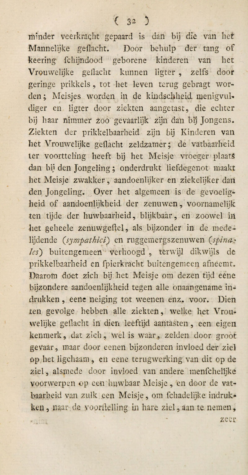 minder veerkracht gepaard is dan bij die van het Mannelijke gedacht. Door behulp der tang of keering fchijndood geborene kinderen van het Vrouwelijke gedacht kunnen ligter , zelfs door geringe prikkels, tot het leven terug gebragt wor¬ den ; Meisjes worden in de kindschheid. menigvuL* diger en ligter door ziekten aangetast, die echter bij haar nimmer zoo gevaarlijk zijn dan bij Jongens. Ziekten der prikkelbaarheid zijn bij Kinderen van het Vrouwelijke gedacht zeldzamer; de vatbaarheid ter voortteling heeft bij het Meisje vroeger plaats dan bij den Jongeling; onderdrukt liefdegenot maakt het Meisje zwakker, aandoenlijker en ziekelijker dan den Jongeling. Over het algemeen is de gevoelig¬ heid of aandoenlijkheid der zenuwen, voornamelijk ten tijde der huwbaarheid, blijkbaar, en zoowel in het geheele zenuwgedel, als bijzonder in de. mede¬ lijdende (.sympathie/) en ruggemergszenuwen (jpina* /es') buitengemeen verhoogd , terwijl dikwijls de prikkelbaarheid en fpierkracht buitengemeen afnëemt. Daarom doet zich bij het Meisje om dezen tijd eene bijzondere aandoenlijkheid tegen alle onaangename in¬ drukken , eene neiging tot weenen enz. voor. Dien ten gevolge hebben alle ziekten, welke het Vrou¬ welijke geflacht in dien leeftijd aantasten, een eigen kenmerk, dat zich, wel is waar., zelden door groot gevaar, maar door eenen bijzonderen invloed der ziel op het Kgchaam, en eene terugwerking van dit op de ziel, alsmede door invloed van andere menfchelljke voorwerpen op een huwbaar Meisje, cn door de vat¬ baarheid van zulk een Meisje, om fchadelijke indruk¬ ken , naar de voortelling in hare ziel, aan te nemen, zeer