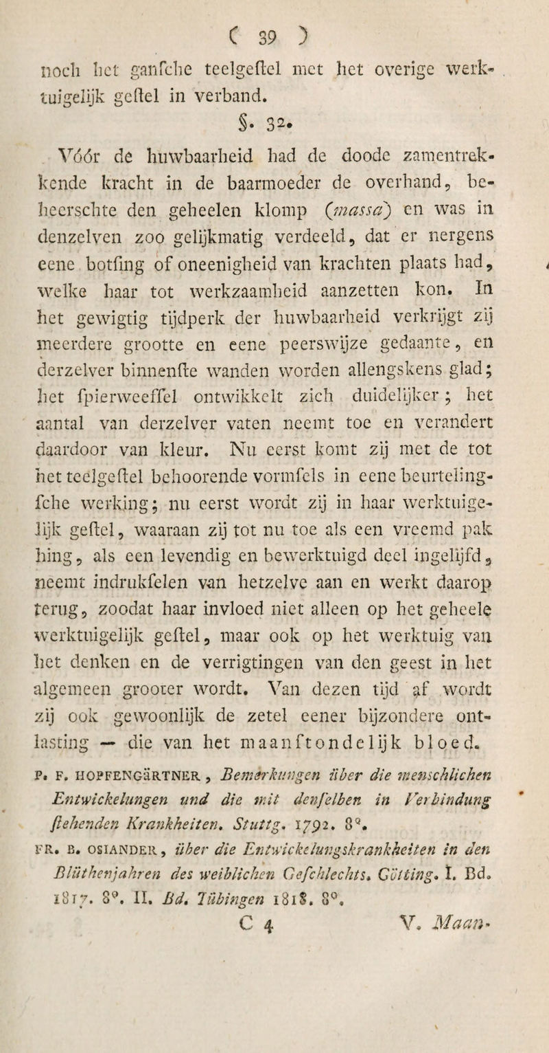 noch liet ganfche teelgeflel met het overige werk- tuigelijk geftel in verband. Vóór de huwbaarheid had de doode zamentrek- kende kracht in de baarmoeder de overhand, bc- hecrschte den gebeden klomp ('massa') cn was in denzelven zoo gelijkmatig verdeeld, dat er nergens eene botfing of oneenigheid van krachten plaats had, , welke haar tot werkzaamheid aanzetten kon. In het gewigtig tijdperk der huwbaarheid verkrijgt zij meerdere grootte en eene peerswijze gedaante, en derzelver binnenfte wanden worden allengskens glad; het fpierweeffel ontwikkelt zich duidelijker; het aantal van derzelver vaten neemt toe en verandert daardoor van kleur. Nu eerst komt zij met de tot het teelgeflel behoorende vormfels in eene beurteling- fche werking; nu eerst wordt zij in haar werktuige- lijk geftcl, waaraan zij tot nu toe als een vreemd pak hing, als een levendig en bewerktuigd deel ingelijfd, neemt indmkfelen van hetzelve aan en werkt daarop terug, zoodat haar invloed niet alleen op het geheele werktuigelijk gcftel, maar ook op het werktuig van het denken en de verrigtingen van den geest in het algemeen grooter wordt. Van dezen tijd af wordt zij ook gewoonlijk de zetel eener bijzondere ont¬ lasting — die van het maanftondelijk bloed. p. F. HOPFENGÜRTNER , Bemerkungcn über die tnenschlichen Entwickelungen und die tr.it denfelben in Verbindung jttekenden Krankheiten. Stut tg, ï 792. 8Q. FR. b. osiANDER, über die Entuïfkelungskrankheiten in den Blüthenjahren des weiblichen Cefchlechts• Cütting. ï. Bd. 1817. 8°. II. Bdt liibingen 1818. 8°. C 4 V. Maan• \