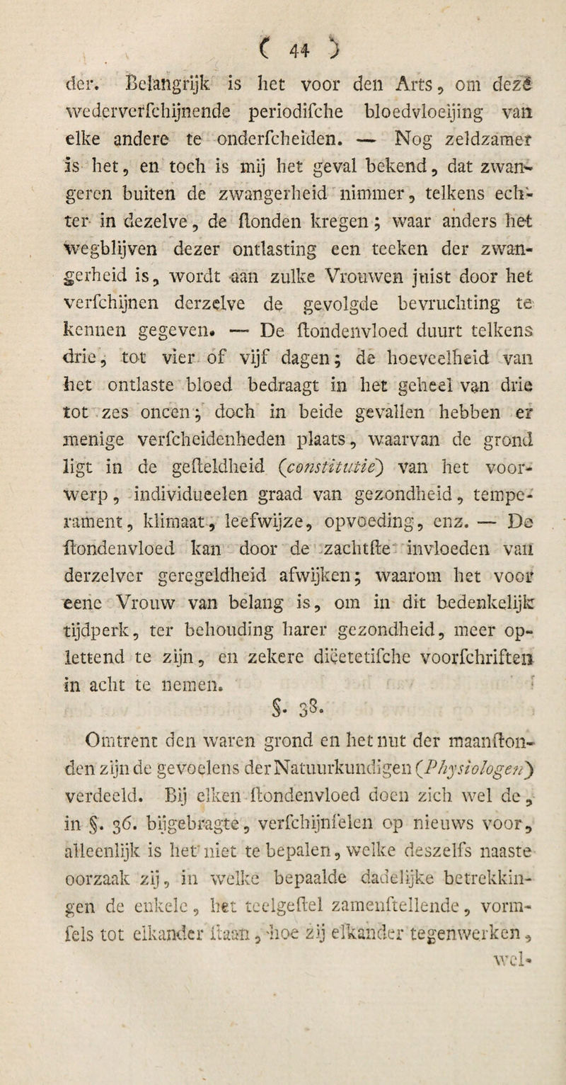 der. Belangrijk is liet voor den Arts, om dezë wedcrverfchijnende periodifche bloedvloeijing van elke andere te ondcrfcheiden. — Nog zeldzamer is het, en toch is mij het geval bekend, dat zwan- geren buiten de zwangerheid nimmer, telkens ech- « ter in dezelve, de Bonden kregen; waar anders het wegblijven dezer ontlasting een teeken der zwan¬ gerheid is, wordt aan zulke Vrouwen juist door het verfchijnen derzdve de gevolgde bevruchting te kennen gegeven# — De ftondenvloed duurt telkens drie, tot vier of vijf dagen; de hoeveelheid van het ontlaste bloed bedraagt in het geheel van drie tot zes oneen; doch in beide gevallen hebben er menige verfcheidenheden plaats, waarvan de grond ligt in de gefteldheid (constitutie) van het voor¬ werp , individueelen graad van gezondheid, tempe¬ rament, klimaat, leefwijze, opvoeding, enz. — De ftondenvloed kan door de zachtfte invloeden van derzelver geregeldheid afwijken; waarom het voor eenc Vrouw van belang is, om in dit bedenkelijk tijdperk, ter behoudïng harer gezondheid, meer op¬ lettend te zijn, en zekere diëetetifche voorfchriften in acht te nemen. §• S3- Omtrent den waren grond en het nut der maanfton- den zijn de gevoelens der Natuurkundigen (.Physiologen) verdeeld. Bij eiken ftondenvloed doen zich wel dc, in §. 36. bijgebragte, verfchijnfelen op nieuws voor, alleenlijk is het niet te bepalen, welke deszelfs naaste oorzaak zij, in welke bepaalde dadelijke betrekkin¬ gen de enkele, het teelgeftel zamenftellende, vorm- fels tot elkander liaan, 'hoe zij elkander tegenwerken, wel*