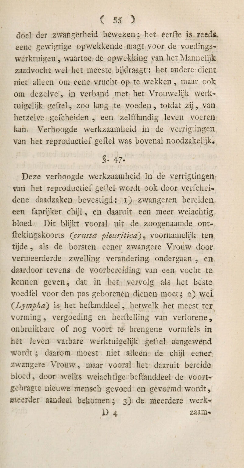 doel der zwangerheid bewezen: het eerfte is reeds, eene gewigtige opwekkende tnagt voor de voedings¬ werktuigen, waartoe de opwekking van het Mannelijk zaadvocht wel het meeste bijdraagt: het andere dient niet alleen om eene vrucht op te wekken, maar ook om dezelve, in verband met het Vrouwelijk werk¬ tuigelijk geitel, zoo lang te voeden, totdat zij, van hetzelve gefcheiden , een zelfftandig leven voeren kan. Verhoogde werkzaamheid in de verrigtingen van het reproductief geitel was bovenal noodzakelijk. §• 47- Deze verhoogde werkzaamheid in de verrigtingen van het reproductief geitel- wordt ook door verfchei- dene daadzaken bevestigd: i) zwangeren bereiden een faprijker chijl, en daaruit een meer weiachtig bloed Dit blijkt vooral uit de zoogenaamde ont- ftekingskoorts ('crusta phuriüca), voornamelijk ten tijde , als de borsten eener zwangere Vrouw door vermeerderde zwelling verandering ondergaan , en daardoor tevens de voorbereiding van een vocht te kennen geven, dat in het vervolg als het beste vocdfel voor den pas geborenen dienen moet; 2) wei ('Lympha) is het befhmddeel, hetwelk het meest ter vorming, vergoeding en herltelling van verlorene, onbruikbare of nog voort te brengene vormfels in het Je ven vatbare werktuigelijk gef. el aangewend wordt ; daarom moest niet alleen de chijl eener zwangere Vrouw, maar vooral het daaruit bereide bloed, door welks weiachtige beftanddeel de voort- gebragte nieuwe mensch gevoed en gevormd wordt, saeerder aandeel bekomen; 3) de meerdere werk- D 4 zaara*