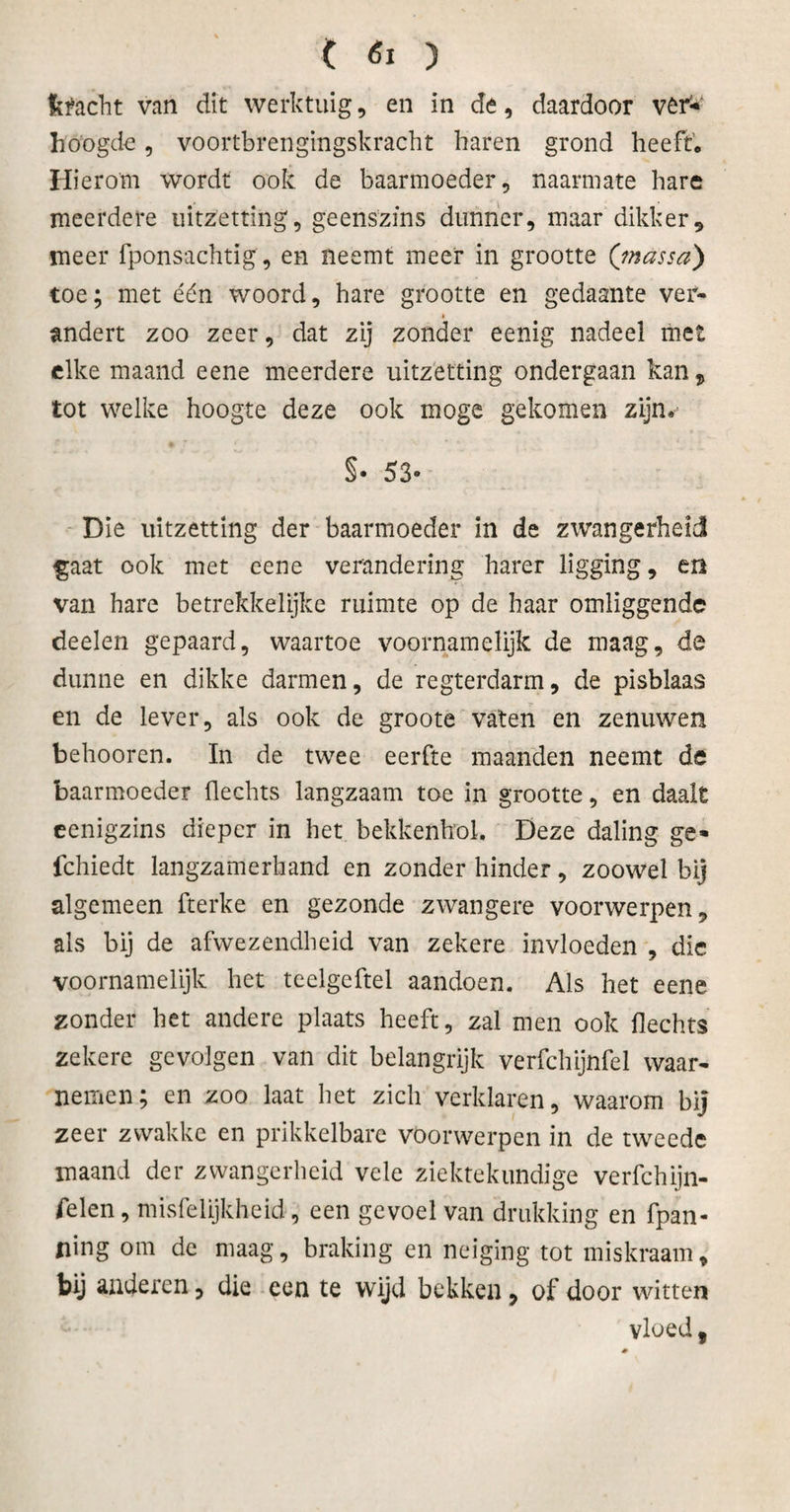 t «I ) ftfcicht van dit werktuig, en in de, daardoor ver* hoogde, voortbrengingskracht haren grond heeft. Hierom wordt ook de baarmoeder, naarmate hare meerdere uitzetting, geenszins dunner, maar dikker, meer fponsachtig, en neemt meer in grootte (massa) toe; met één woord, hare grootte en gedaante ver- » andert zoo zeer, dat zij zonder eenig nadeel met elke maand eene meerdere uitzetting ondergaan kan, tot welke hoogte deze ook moge gekomen zijn, §• 53- Die uitzetting der baarmoeder in de zwangerheid gaat ook met eene verandering harer ligging, en van hare betrekkeïijke ruimte op de haar omliggende deelen gepaard, waartoe voornamelijk de maag, de dunne en dikke darmen, de regterdarm, de pisblaas en de lever, als ook de groote vaten en zenuwen behooren. In de twee eerfte maanden neemt de baarmoeder Hechts langzaam toe in grootte, en daalt eenigzins dieper in het bekkenhol. Deze daling ge- fchiedt langzamerhand en zonder hinder, zoowel bij algemeen fterke en gezonde zwangere voorwerpen, als bij de afwezendbeid van zekere invloeden , die voornamelijk het teelgeftel aandoen. Als het eene zonder het andere plaats heeft, zal men ook Hechts zekere gevolgen van dit belangrijk verfchijnfel waar¬ nemen; en zoo laat het zich verklaren, waarom bij zeer zwakke en prikkelbare voorwerpen in de tweede maand der zwangerheid vele ziektekundige verfchijn- felen, misfelijkheid, een gevoel van drukking en fpan- fling om de maag, braking en neiging tot miskraam, bij anderen, die een te wijd bekken, of door witten vloed,