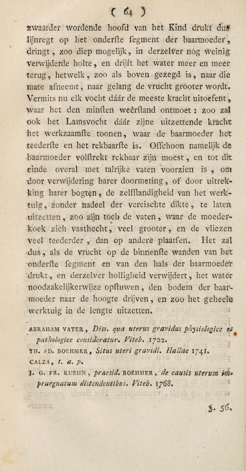 C &lt;4 5 zwaarder wordénde hoofd van het Kind drukt du$ lijnregt op het onderde fegment der baarmoeder , dringt 9 zoo diep mogelijk, in derzelter nog weinig verwijderde holte, en drijft het water meer en meer terug, hetwelk, zoo als boven gezegd is, naar die mate afneemt, naar gelang de vrucht gröoter wordt. Vermits nu elk vocht daar de meeste kracht uitoefent , waar het den minden weêrffand ontmoet : zoo zal ook het Lamsvocht daar zijne uitzettende kracht het werkzaamfte toonen, waar de baarmoeder het teederde en het rekbaarde is. Offchoon namelijk de baarmoeder voldrekt rekbaar zijn moest, en tot dit einde overal met talrijke vaten voorzien is , om door verwijdering harer doormeting, of door uitrek¬ king harer bogten, de zelfdandigheid van het werk¬ tuig , zonder nadeel der vereischte dikte, te laten uitzetten, zoo zijn toch de vaten, waar de moeder¬ koek zich vasthecht, veel grooter, en de vliezen veel teederder , dan op andere plaatferi. Het zal dus, als de vrucht op de binnende wanden van het onder de fegment en van den hals der baarmoeder 'drukt, en derzelver holligheid verwijdert, het water noodzakelijkerwijze opduwen, den bodem der baar¬ moeder naar de hoogte drijven, en zoo het geheele werktuig in de lengte uitzetten. 1 abraham vater , Disu qua uterus gravidus phpiokgice pathologice consideratur. Vit eb, 1722. TH. ad. boehmer, Situs uteri gravidi. Hallae 1741. calza, t. a. /&gt;. 3. g. FR. KUEiiN, pracsid, boehmer, de causis uterum üii* yraegnatum dhtendentibus. Vit eb. 1768. * ' • ,rj ^ ^ • 5 &amp; ®
