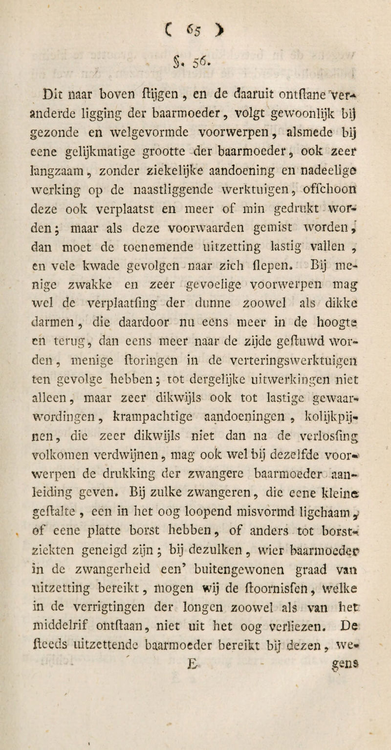 S* 56. Dit naar boven Hijgen, en de daaruit ontdane rver-&gt; anderde ligging der baarmoeder, volgt gewoonlijk bij gezonde en welgevormde voorwerpen, alsmede bij eene gelijkmatige grootte der baarmoeder , ook zeer langzaam , zonder ziekelijke aandoening en nadeelige werking op de naastliggende werktuigen, offehoon deze ook verplaatst en meer of min gedrukt wor¬ den; maar als deze voorwaarden gemist worden» dan moet de toenemende uitzetting lastig vallen , en vele kwade gevolgen naar zich Hepen* Bij me¬ nige zwakke en zeer gevoelige voorwerpen mag wel de verplaatfing der dunne zoowel als dikke darmen, die daardoor nu eens meer in de hoogte cn terug, dan eens meer naarde zijde ge Hu wd wor¬ den , menige floringen in de verteringswerktuigen ten gevolge hebben; tot dergelijke uitwerkingen niet alleen, maar zeer dikwijls ook tot lastige gewaar¬ wordingen , krampachtige aandoeningen , kolijkpij- nen, die zeer dikwijls niet dan na de verlosfmg volkomen verdwijnen, mag ook welbij dezelfde voor* werpen de drukking der zwangere baarmoeder aan¬ leiding geven. Bij zulke zwangeren, die eene kleine geHalte , ccn in het oog loopend misvormd ligchaam, of eene platte borst hebben, of anders tot borst¬ ziekten geneigd zijn ; bij dezulken , wier baarmoeder in de zwangerheid een’ buitengewonen graad van uitzetting bereikt, mogen wij de Hoornisfen, welke in de verrigtingen der longen zoowel als van bet middelrif ontdaan, niet uit het oog verliezen. De Heeds uitzettende baarmoeder bereikt bij dezen, we* E - gen$