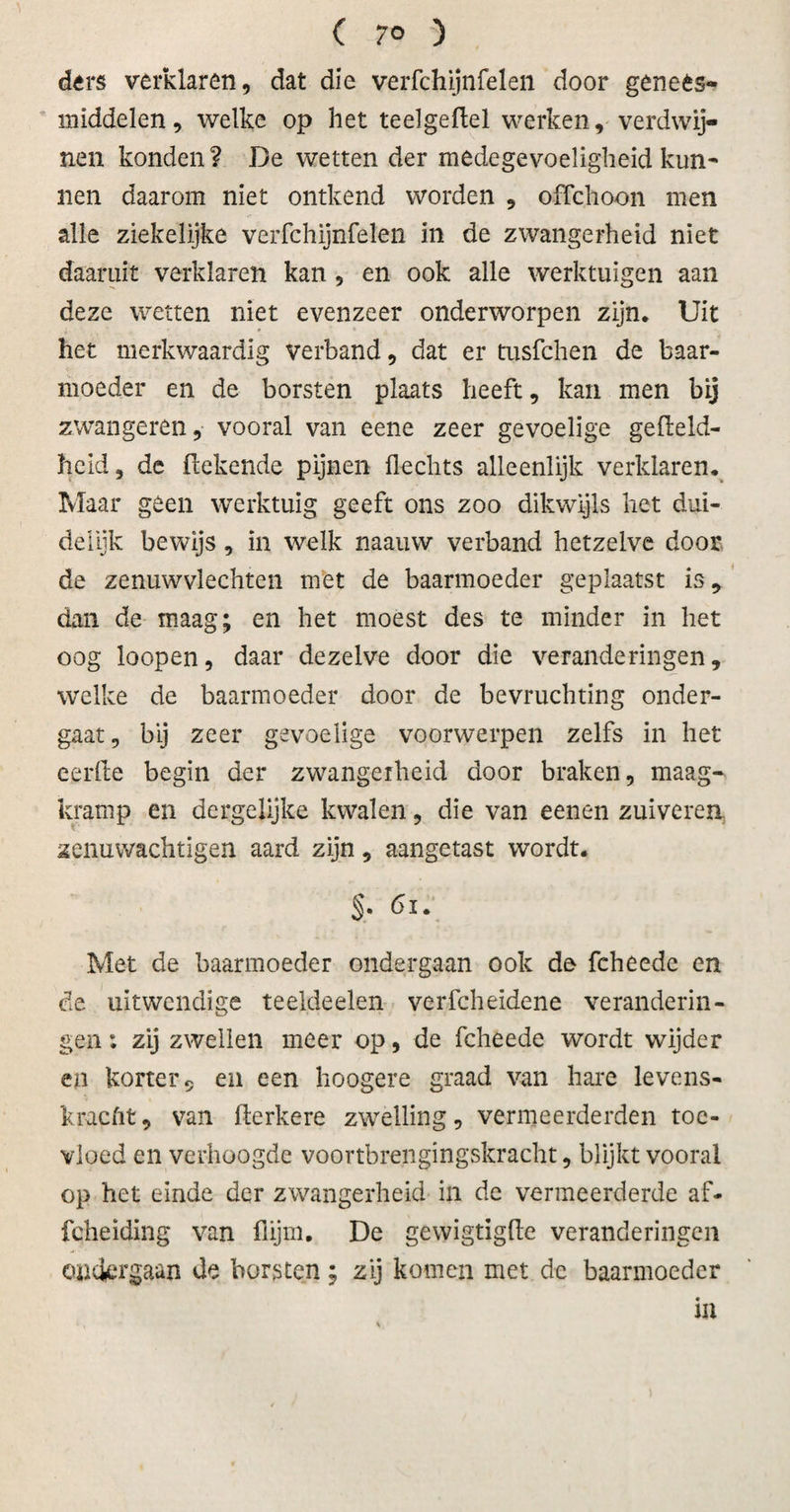 ders verklaren, dat die verfchijnfelen door genees¬ middelen, welke op het teelgeflel werken, verdwij¬ nen konden? De wetten der medegevoeligheid kun¬ nen daarom niet ontkend worden , offchoon men alle ziekelijke verfchijnfelen in de zwangerheid niet daaruit verklaren kan , en ook alle werktuigen aan deze wetten niet evenzeer onderworpen zijn. Uit het merkwaardig verband, dat er tusfchen de baar¬ moeder en de borsten plaats heeft, kan men bij zwangeren, vooral van eene zeer gevoelige gefleld- heid, de (lekende pijnen hechts alleenlijk verklaren. Maar geen werktuig geeft ons zoo dikwijls het dui¬ delijk bewijs, in welk naauw verband hetzelve door de zenuwvlechten met de baarmoeder geplaatst is9 dan de maag; en het moest des te minder in het oog loopen, daar dezelve door die veranderingen, welke de baarmoeder door de bevruchting onder¬ gaat, bij zeer gevoelige voorwerpen zelfs in het eerfte begin der zwangerheid door braken, maag¬ kramp en dergelijke kwalen, die van eenen zuiveren zenuwachtigen aard zijn, aangetast wordt. §. di. Met de baarmoeder ondergaan ook de fcheede en de uitwendige teeldeelen verfcheidene veranderin¬ gen: zij zwellen meer op, de fcheede wordt wijder en korter 9 en een hoogere graad van hare levens¬ kracht, van herkere zwelling, vermeerderden toe¬ vloed en verhoogde voortbrengingskracht, blijkt vooral op het einde der zwangerheid in dc vermeerderde af- fcheiding van flijm. De gewigtigfte veranderingen ondergaan de borsten ; zij komen met dc baarmoeder ia -, v