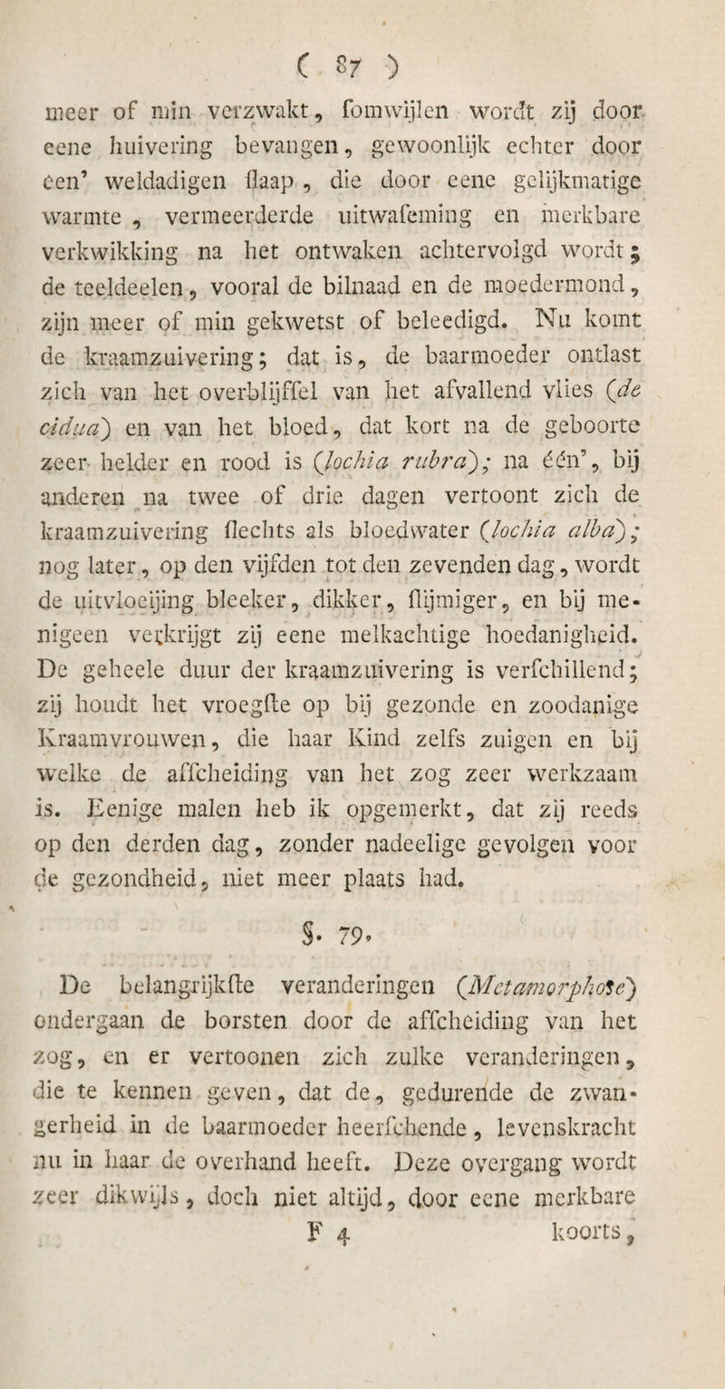 meer of min verzwakt , fomwijlen wordt zij door eene huivering bevangen, gewoonlijk echter door een’ weldadigen flaap , die door eene gelijkmatige warmte , vermeerderde uitwafeming en merkbare verkwikking na het ontwaken achtervolgd wordt • de teeldeelen, vooral de bilnaad en de moedermond, zijn meer of min gekwetst of beleedigd. Nu komt de kraamzuivering; dat is, de baarmoeder ontlast zich van het overblijffel van het afvallend vlies (de cidua) en van het bloed, dat kort na de geboorte zeer helder en rood is (lochia rubra); na één’, bij anderen na twee of drie dagen vertoont zich de kraamzuivering hechts als bloedwater (lochia alba); nog later, op den vijfden tot den zevenden dag, wordt de uitvloeijing bleeker, dikker, flijmiger, en bij me* nigeen verkrijgt zij eene melkachtige hoedanigheid. De geheele duur der kraamzuivering is verfchillend; zij houdt het vroegfte op bij gezonde en zoodanige Kraamvrouwen, die haar Kind zelfs zuigen en bij welke de affeheïding van het zog zeer werkzaam is. Eenige malen heb ik opgemerkt, dat zij reeds op den derden dag, zonder nadeelige gevolgen voor de gezondheid, niet meer plaats had. i \ §• 79» De belangrijkhe veranderingen (.Mctamorphote) ondergaan de borsten door de affeheiding van het zog, en er vertoonen zich zulke veranderingen, die te kennen geven, dat de, gedurende de zwan¬ gerheid in de baarmoeder heerfchende, levenskracht nu in haar de overhand heeft. Deze overgang wordt zeer dikwijls, doch niet altijd, door eene merkbare F 4 koorts, *