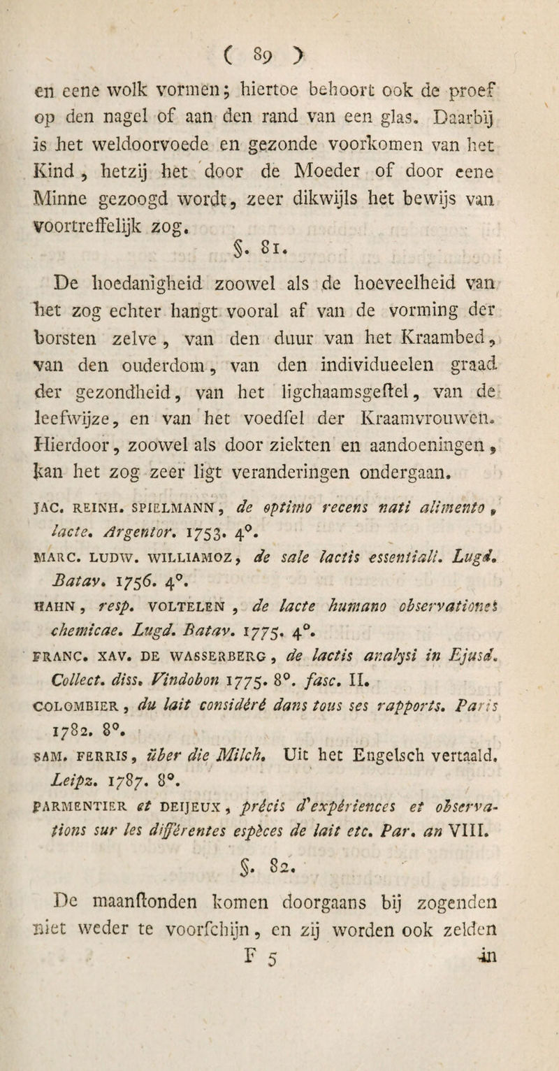 en eene wolk vormen; hiertoe behoort ook de proef op den nagel of aan den rand van een glas. Daarbij is het weldoorvoede en gezonde voorkomen van het Kind , hetzij het door de Moeder of door eene Minne gezoogd wordt, zeer dikwijls het bewijs van voortreffelijk zog. §. Bi. De hoedanigheid zoowel als de hoeveelheid van liet zog echter hangt vooral af van de vorming der borsten zelve , van den duur van het Kraambed, van den ouderdom, van den individueelen graad der gezondheid, van het ligchaamsgeftel, van de leefwijze, en van het voedfel der Kraamvrouwen. Hierdoor, zoowel als door ziekten en aandoeningen, Jtan het zog zeer ligt veranderingen ondergaan. JAC. reinh. spiELMANN, de optimo recens v.ati alimento * lade. Ar gentor, 1753. 40. MARC. ludw. wiLLiAMOz, de sale lactis essentiali, Lugd, Batav. 1756. 4°. hahn , resp, voltelen , de lacte humano observationei chemieae, Lugd. Batav, 1775. 40. franc. xav. de wasserberg , de lactis analysi in Ejusd, Collect, diss. Vindobon 1775. 8°. fase, II. COLOMBIER, du lait considéré dans tous ses rapports, Paris 1782. 8°. sam. FERRis, über die Milch, Uit het Engelsch vertaald. Leipz, 1787. 8°. FARMENTIER et DEijEux, précis d' expèrienccs et observa- tions sur les différent es espèces de lait etc, Par, an VIII. $. 82. De maanftonden komen doorgaans bij zogenden niet weder te voorfchijn, en zij worden ook zelden