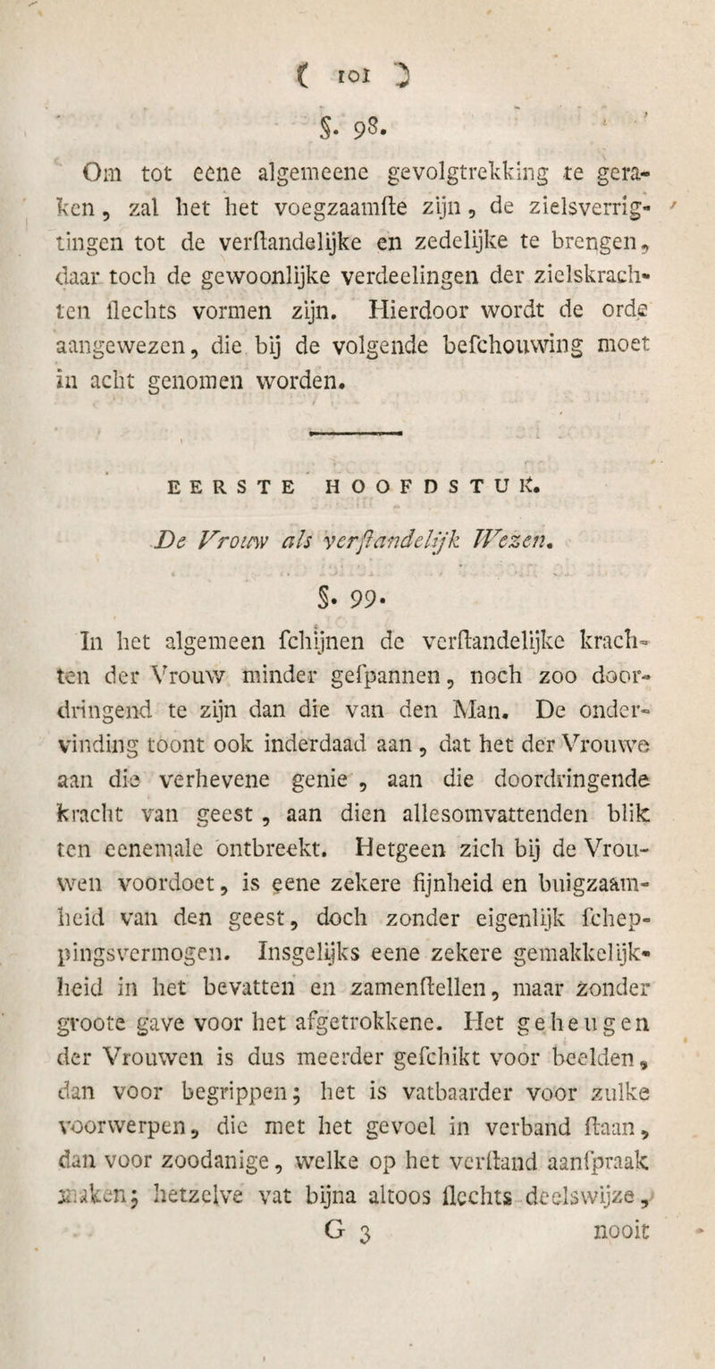 ( tol 3 S- 93. ' ' Om tot eene algemeene gevolgtrekking te gera¬ ken , zal liet liet voegzaamfte zijn, de zielsverrig- 7 tingen tot de verftande lijke en zedelijke te brengen, daar toch de gewoonlijke verdeelingen der zielskrach¬ ten flechts vormen zijn. Hierdoor wordt de orde aangewezen, die bij de volgende befchouwing moet in acht genomen worden. EERSTE HOOFDSTUK De Vrouw als verfiandelijk Wezen. §• 99- In het algemeen fchijnen de vcrftandelijke krach¬ ten der Vrouw minder gefpannen, noch zoo door¬ dringend te zijn dan die van den Man. De onder¬ vinding toont ook inderdaad aan , dat het der Vrouwe aan die verhevene genie , aan die doordringende kracht van geest, aan dien allesomvattenden blik ten eenemale ontbreekt. Hetgeen zich bij de Vrou¬ wen voordoet, is eene zekere fijnheid en buigzaam¬ heid van den geest, doch zonder eigenlijk fchep- pingsvermogen. Insgelijks eene zekere gemakkelijk¬ heid in het bevatten en zamenftellen, maar zonder groote gave voor het afgetrokkene. Het geheugen der Vrouwen is dus meerder gefchikt voor beelden* clan voor begrippen; het is vatbaarder voor zulke voorwerpen, die met het gevoel in verband ftaan, dan voor zoodanige, welke op het verhand aanfpraak xohen; hetzelve vat bijna altoos Hechts deelswijze, G 3 nooit