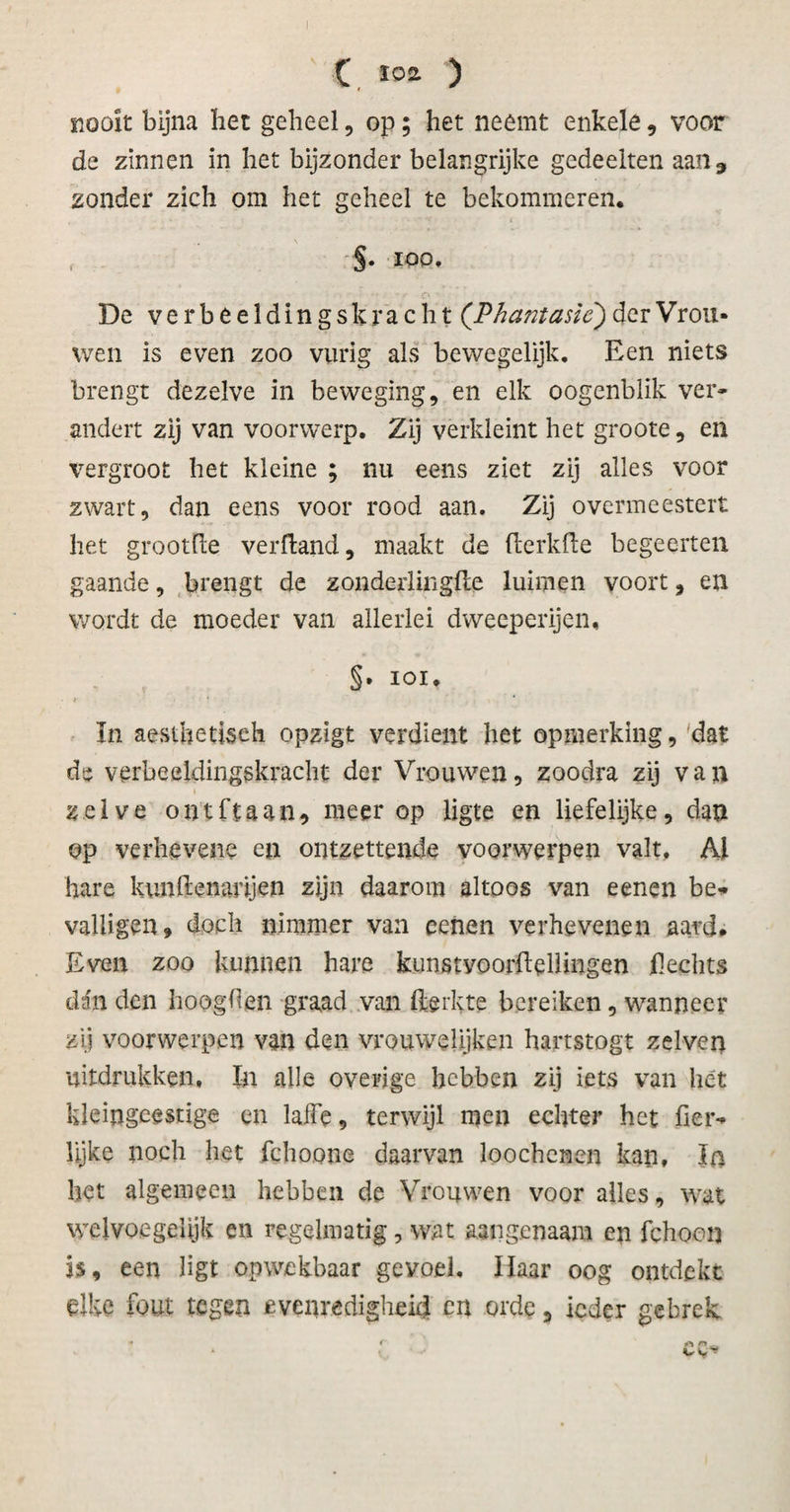 nooit bijna bet geheel, op; het neemt enkele, voor de zinnen in het bijzonder belangrijke gedeelten aan, zonder zich om het geheel te bekommeren. §. ioo, De verbeeldingskracht (Phantasie) der Vrou¬ wen is even zoo vurig als bewegelijk. Een niets brengt dezelve in beweging, en elk oogenblik ver» andert zij van voorwerp. Zij verkleint het groote, en %7ergroot het kleine ; nu eens ziet zij alles voor zwart, dan eens voor rood aan. Zij overmeestert het grootfle ver Hand, maakt de (lerkfte begeerten gaande, brengt de zonderlingfte luimen voort, en wordt de moeder van allerlei dweeperijen, §• ioi. t * In aesthetiseh opzigt verdient het opmerking, dat de verbeeldingskracht der Vrouwen, zoodra zij van zelve out ft aan, meer op ligte en liefelijke, dan op verhevene en ontzettende voorwerpen valt. Al hare kunftenanjen zijn daarom altoos van eenen be* valligen, doch nimmer van eenen verhevenen aard» Even zoo kunnen hare kunstvoorflellingen Hechts dén den hoogden graad van fterkte bereiken, wanneer zij voorwerpen van den vrouwelijken hartstogt zelven uitdrukken, In alle overige hebben zij iets van liét kleingeestige en laffe, terwijl men echter het fier^ lijke noch het fchoone daarvan loochenen kan, Ia het algemeen hebben de Vrouwen voor alles, wat welvoegelijk en regelmatig, wat aangenaam en fchoon is, een ligt opwekbaar gevoel. Haar oog ontdekt elke fout tegen evenredigheid en orde, ieder gebrek t r a «