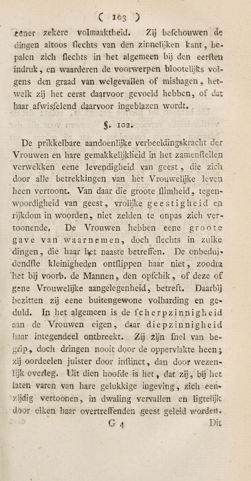 C 103 ) 'tener zekere volmaaktheid. Zij befchouwen.de dingen altoos flechts van den zinnelijken kant, be¬ palen zich Hechts in het algemeen bij den eerden indruk, en waarderen de voorwerpen blootelijks vol¬ gens den graad van welgevallen of mishagen, het¬ welk zij het eerst daarvoor gevoeld hebben, of dat haar afwisfelend daarvoor ingeblazen wordt. r • , ; ' §. 102. De prikkelbare aandoenlijke verbeeldingskracht der Vrouwen en hare gemakkelijkheid in het zamenftellen verwekken eene levendigheid van geest, die zich door alle betrekkingen van het Vrouwelijke leven heen vertoont. Van daar die groote flimheid, tegen¬ woordigheid van geest, vrolijke geestigheid en rijkdom in woorden, niet zelden te onpas zicli ver- toonende, De Vrouwen hebben eene groote gave van waarnemen, doch Hechts in zulke dingen, die haar h£t naaste betreffen. De onbedui- dendHe kleinigheden ontflippen haar niet, zoodra het bij voorb. de Mannen, den opfehik, of deze of gene Vrouwelijke aangelegenheid, betreft. Daarbij bezitten zij eene buitengewone volharding en ge¬ duld. In het algemeen is de fcherpzinnigheid aan de Vrouwen eigen, daar diepzinnigheid haar integendeel ontbreekt. Zij.2lïn fnel van be¬ grip , doch dringen nooit door de oppervlakte heen; zij oordeelen juister door inhinct, dan door wezen¬ lijk overleg. Uit dien hoofde is het, dat zij, bij het laten varen van hare gelukkige ingeving, zich een¬ zijdig vertoonen, in dwaling vervallen en ligtelijlc door eiken haar overtreffenden geest geleid worden. G 4 Dit \